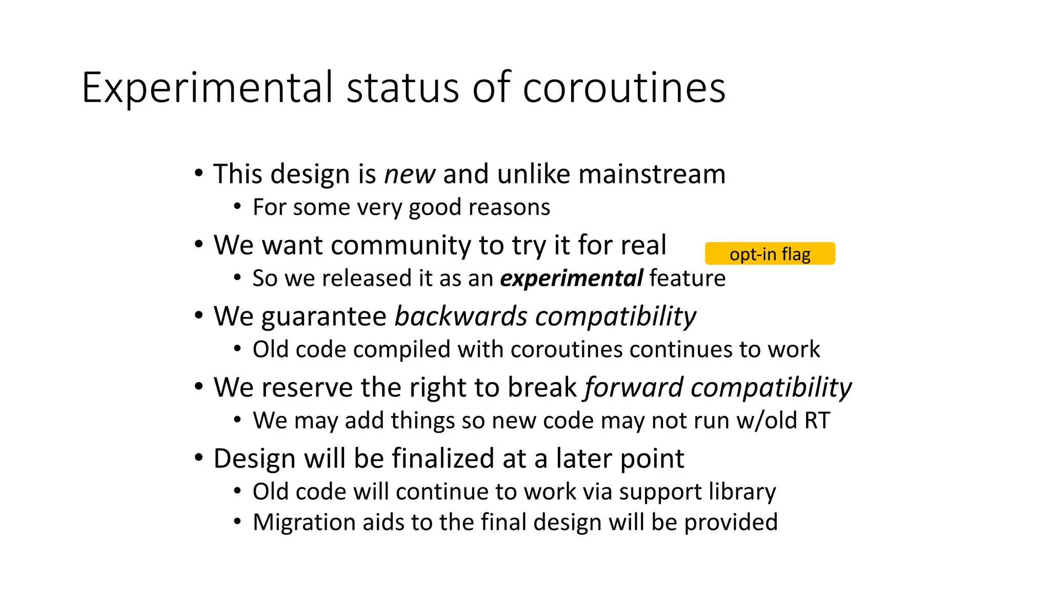 Experimental	status	of	coroutines
• This	design	is	new and	unlike	mainstream
• For	some	very	good	reasons
• We	want	community	to	try	it	for	real
• So	we	released	it	as	an	experimental feature
• We	guarantee	backwards	compatibility
• Old	code	compiled	with	coroutines	continues	to	work
• We	reserve	the	right	to	break	forward	compatibility
• We	may	add	things	so	new	code	may	not	run	w/old	RT
• Design	will	be	finalized	at	a	later	point
• Old	code	will	continue	to	work	via	support	library
• Migration	aids	to	the	final	design	will	be	provided
opt-in	flag
 