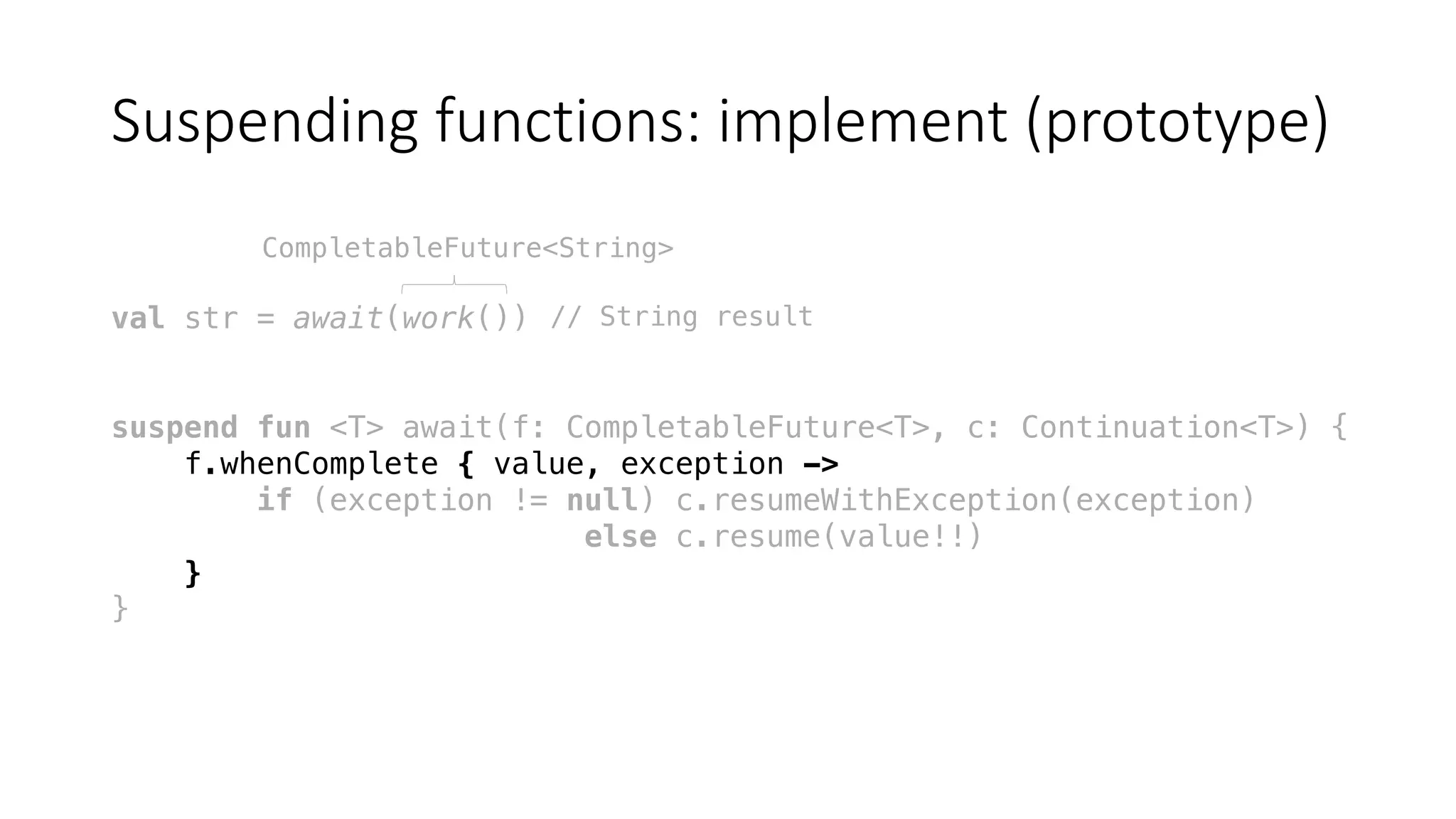 Suspending	functions:	implement	(prototype)
val str = await(work())
suspend fun <T> await(f: CompletableFuture<T>, c: Continuation<T>) {
f.whenComplete { value, exception ->
if (exception != null) c.resumeWithException(exception)
else c.resume(value!!)
}
}
CompletableFuture<String>
// String result
 