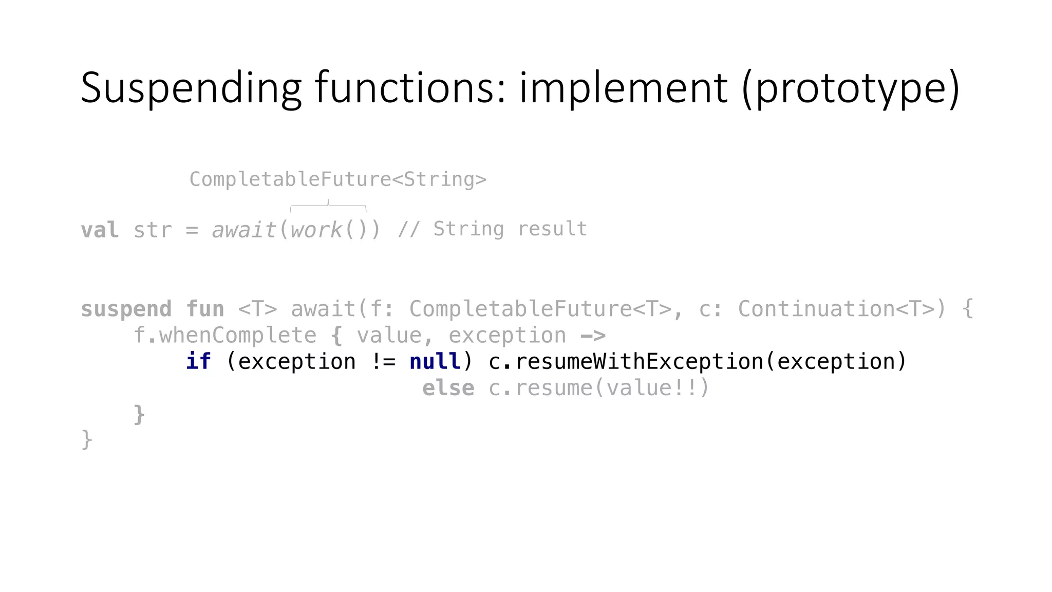 Suspending	functions:	implement	(prototype)
val str = await(work())
suspend fun <T> await(f: CompletableFuture<T>, c: Continuation<T>) {
f.whenComplete { value, exception ->
if (exception != null) c.resumeWithException(exception)
else c.resume(value!!)
}
}
CompletableFuture<String>
// String result
 