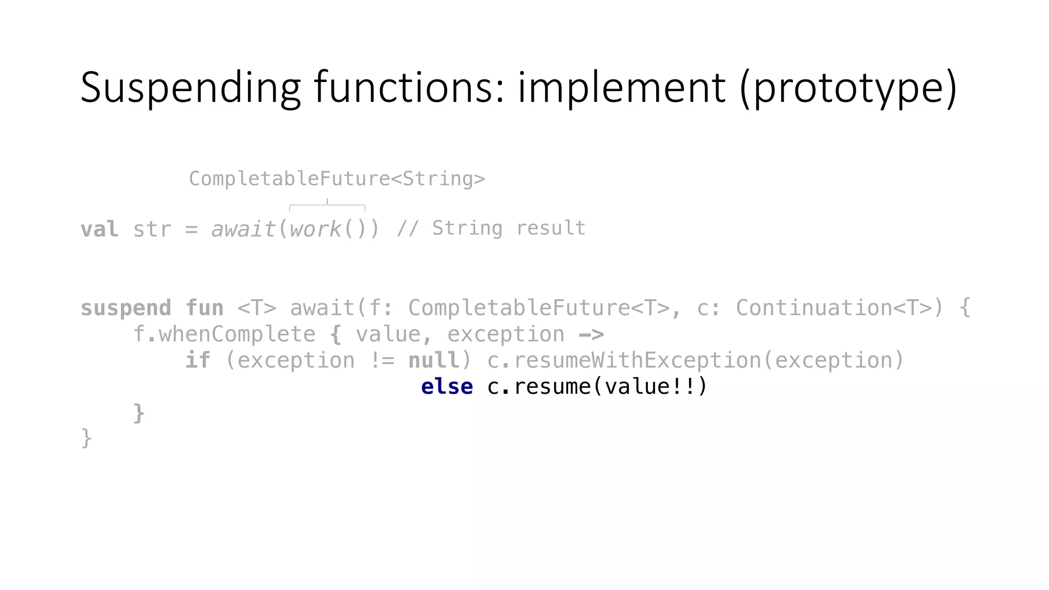 Suspending	functions:	implement	(prototype)
val str = await(work())
suspend fun <T> await(f: CompletableFuture<T>, c: Continuation<T>) {
f.whenComplete { value, exception ->
if (exception != null) c.resumeWithException(exception)
else c.resume(value!!)
}
}
CompletableFuture<String>
// String result
 