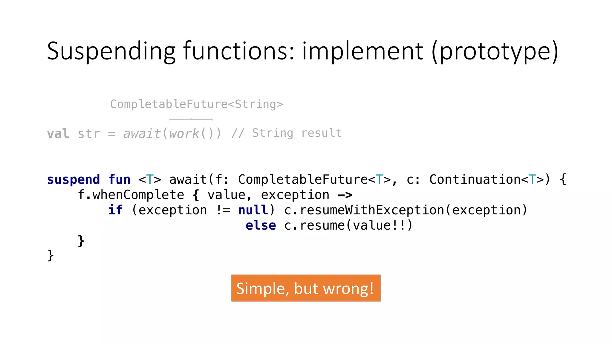 Suspending	functions:	implement	(prototype)
val str = await(work())
suspend fun <T> await(f: CompletableFuture<T>, c: Continuation<T>) {
f.whenComplete { value, exception ->
if (exception != null) c.resumeWithException(exception)
else c.resume(value!!)
}
}
CompletableFuture<String>
// String result
Simple,	but	wrong!
 