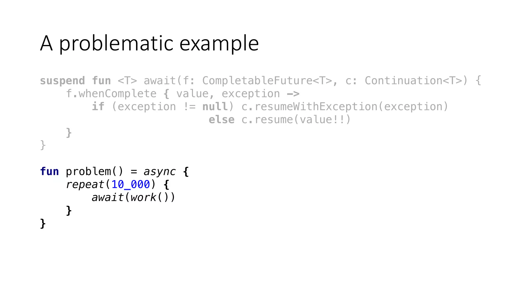 A	problematic	example
suspend fun <T> await(f: CompletableFuture<T>, c: Continuation<T>) {
f.whenComplete { value, exception ->
if (exception != null) c.resumeWithException(exception)
else c.resume(value!!)
}
}
fun problem() = async {
repeat(10_000) {
await(work())
}
}
 