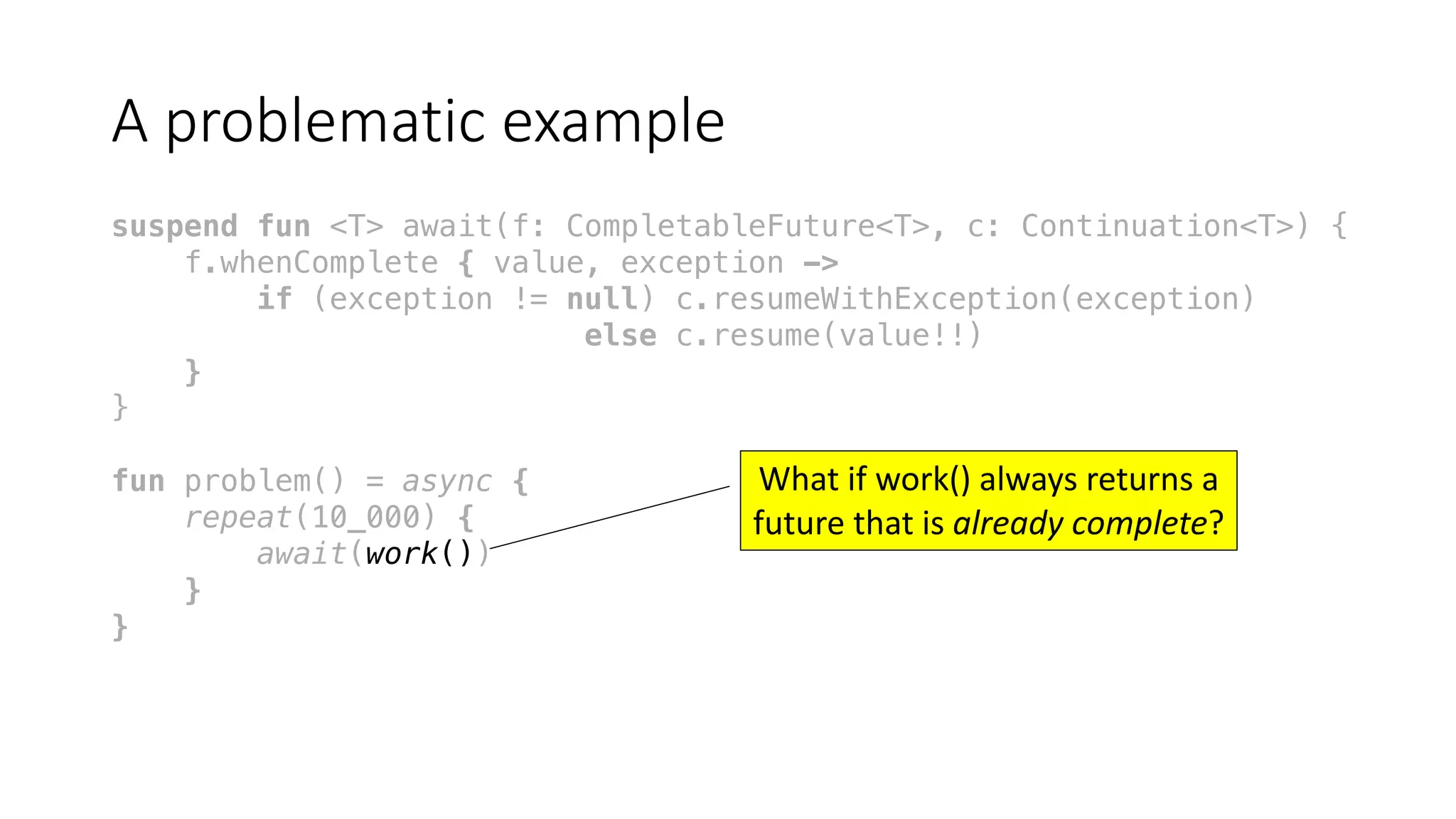 A	problematic	example
suspend fun <T> await(f: CompletableFuture<T>, c: Continuation<T>) {
f.whenComplete { value, exception ->
if (exception != null) c.resumeWithException(exception)
else c.resume(value!!)
}
}
fun problem() = async {
repeat(10_000) {
await(work())
}
}
What	if	work()	always	returns	a	
future	that	is	already	complete?	
 