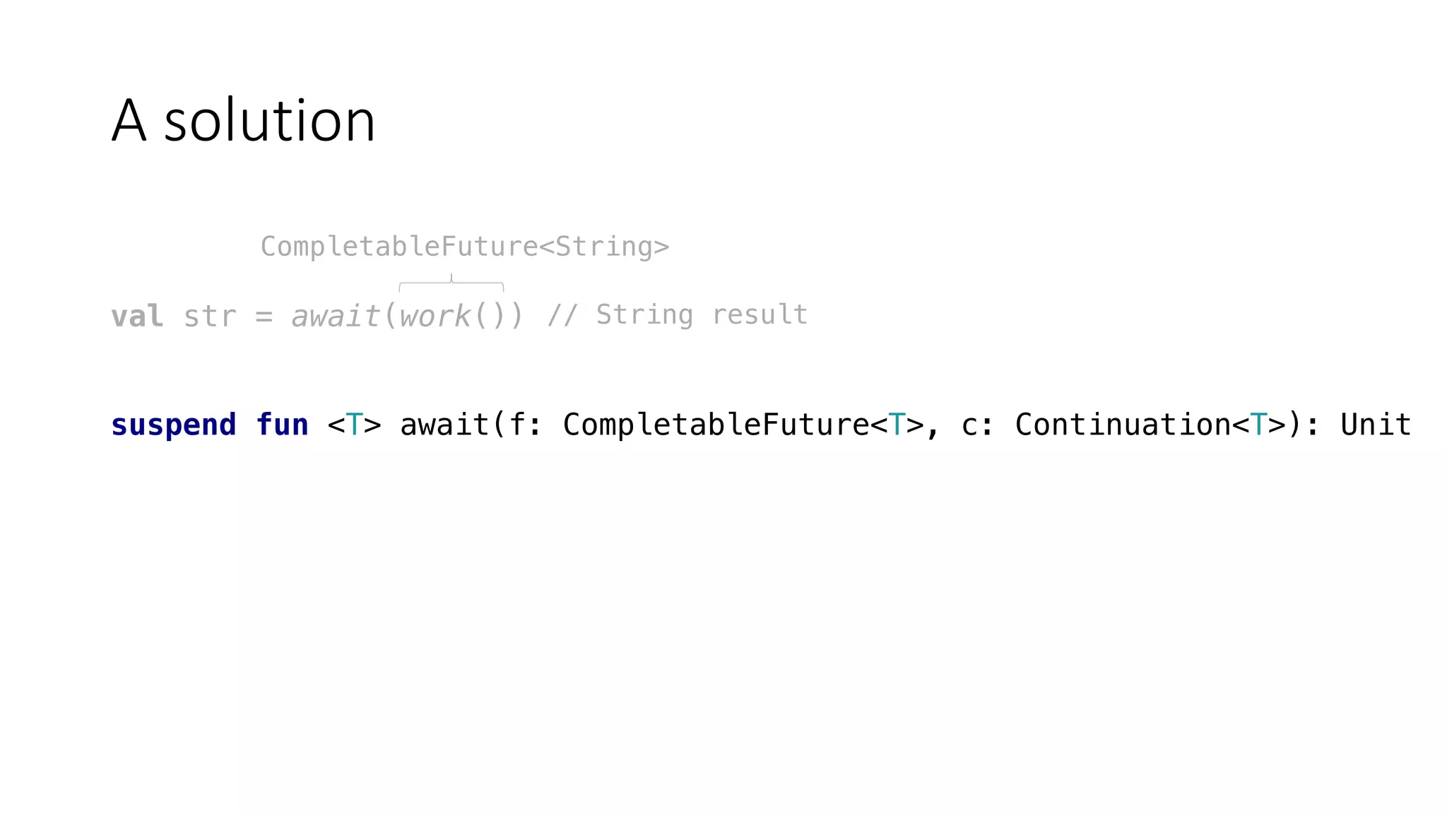 A	solution
val str = await(work())
suspend fun <T> await(f: CompletableFuture<T>, c: Continuation<T>): Unit
CompletableFuture<String>
// String result
 