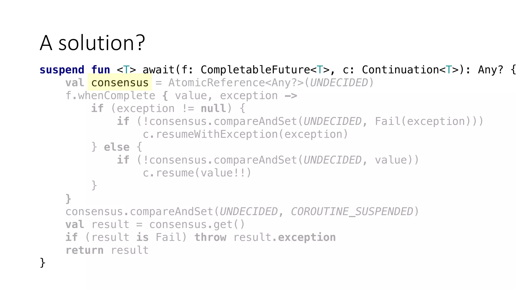 A	solution?
suspend fun <T> await(f: CompletableFuture<T>, c: Continuation<T>): Any? {
val consensus = AtomicReference<Any?>(UNDECIDED)
f.whenComplete { value, exception ->
if (exception != null) {
if (!consensus.compareAndSet(UNDECIDED, Fail(exception)))
c.resumeWithException(exception)
} else {
if (!consensus.compareAndSet(UNDECIDED, value))
c.resume(value!!)
}
}
consensus.compareAndSet(UNDECIDED, COROUTINE_SUSPENDED)
val result = consensus.get()
if (result is Fail) throw result.exception
return result
}
 