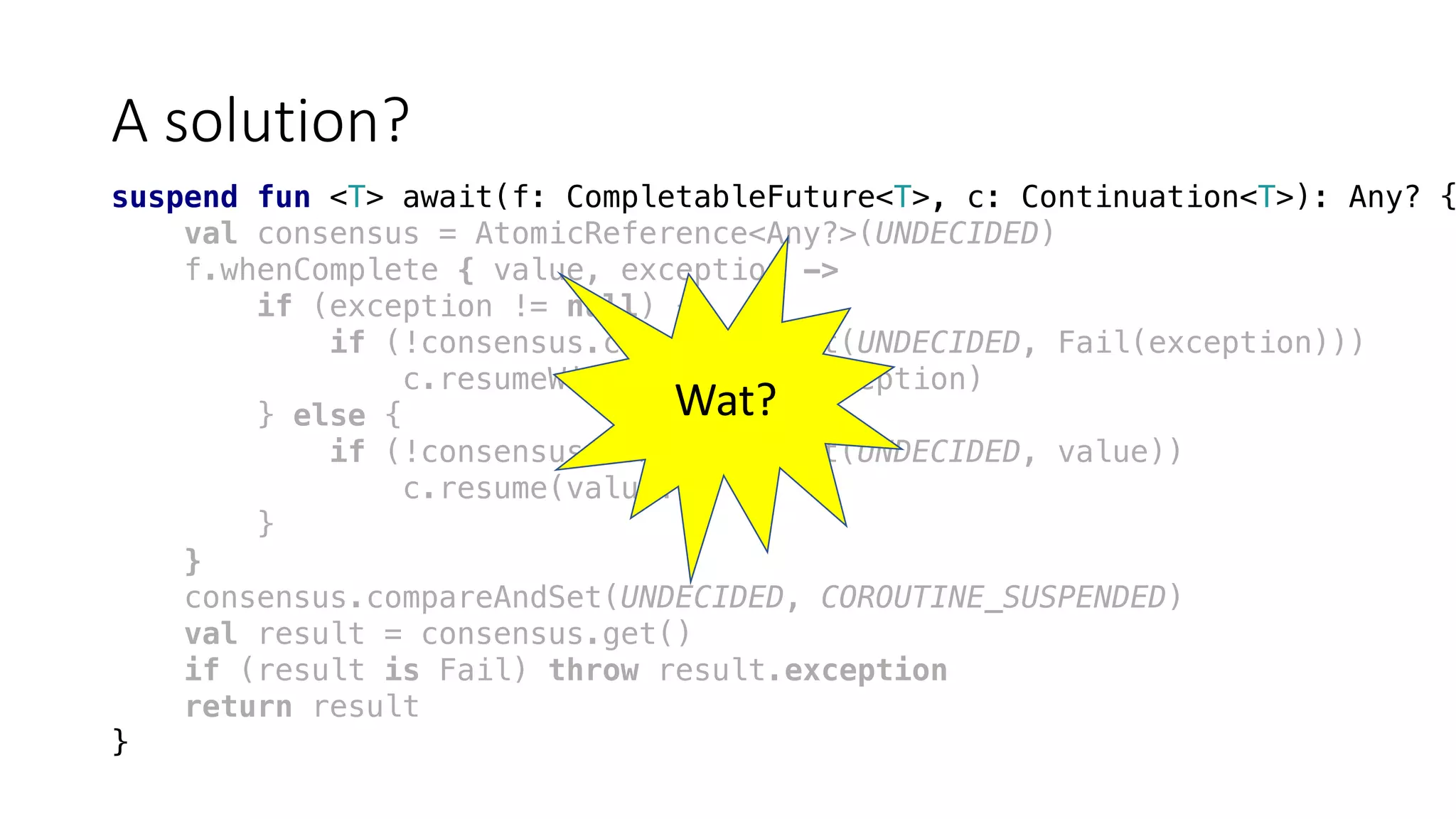 A	solution?
suspend fun <T> await(f: CompletableFuture<T>, c: Continuation<T>): Any? {
val consensus = AtomicReference<Any?>(UNDECIDED)
f.whenComplete { value, exception ->
if (exception != null) {
if (!consensus.compareAndSet(UNDECIDED, Fail(exception)))
c.resumeWithException(exception)
} else {
if (!consensus.compareAndSet(UNDECIDED, value))
c.resume(value!!)
}
}
consensus.compareAndSet(UNDECIDED, COROUTINE_SUSPENDED)
val result = consensus.get()
if (result is Fail) throw result.exception
return result
}
Wat?
 