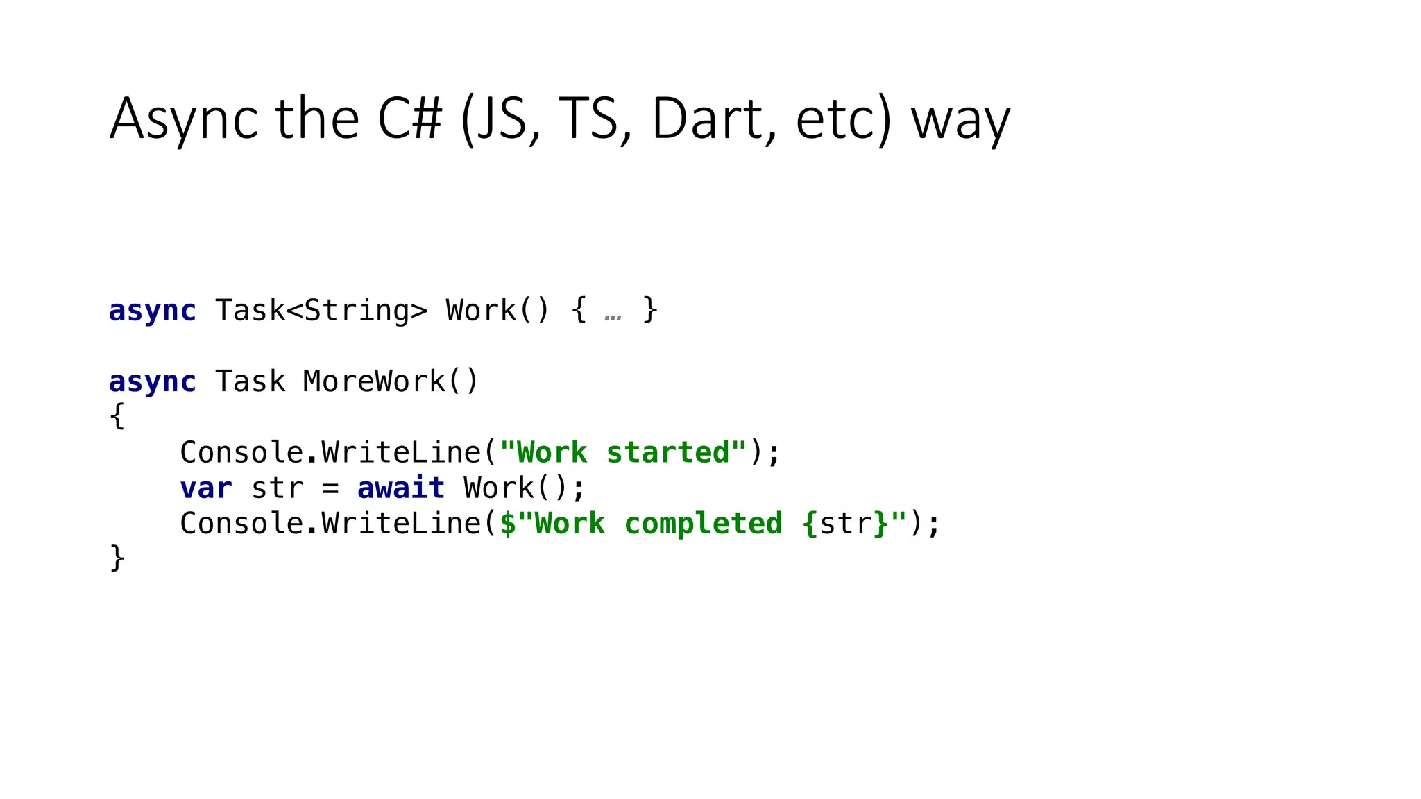 Async	the	C#	(JS,	TS,	Dart,	etc)	way
async Task<String> Work() { … }
async Task MoreWork()
{
Console.WriteLine("Work started");
var str = await Work();
Console.WriteLine($"Work completed {str}");
}
 
