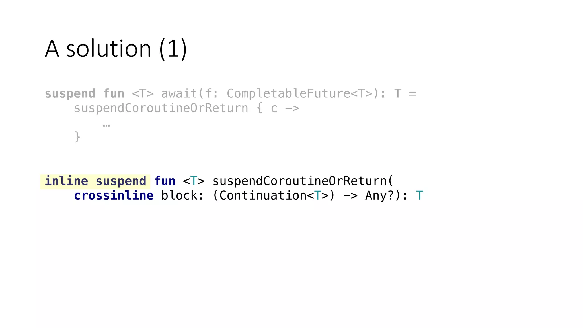 A	solution	(1)
suspend fun <T> await(f: CompletableFuture<T>): T =
suspendCoroutineOrReturn { c ->
…
}
inline suspend fun <T> suspendCoroutineOrReturn(
crossinline block: (Continuation<T>) -> Any?): T
 