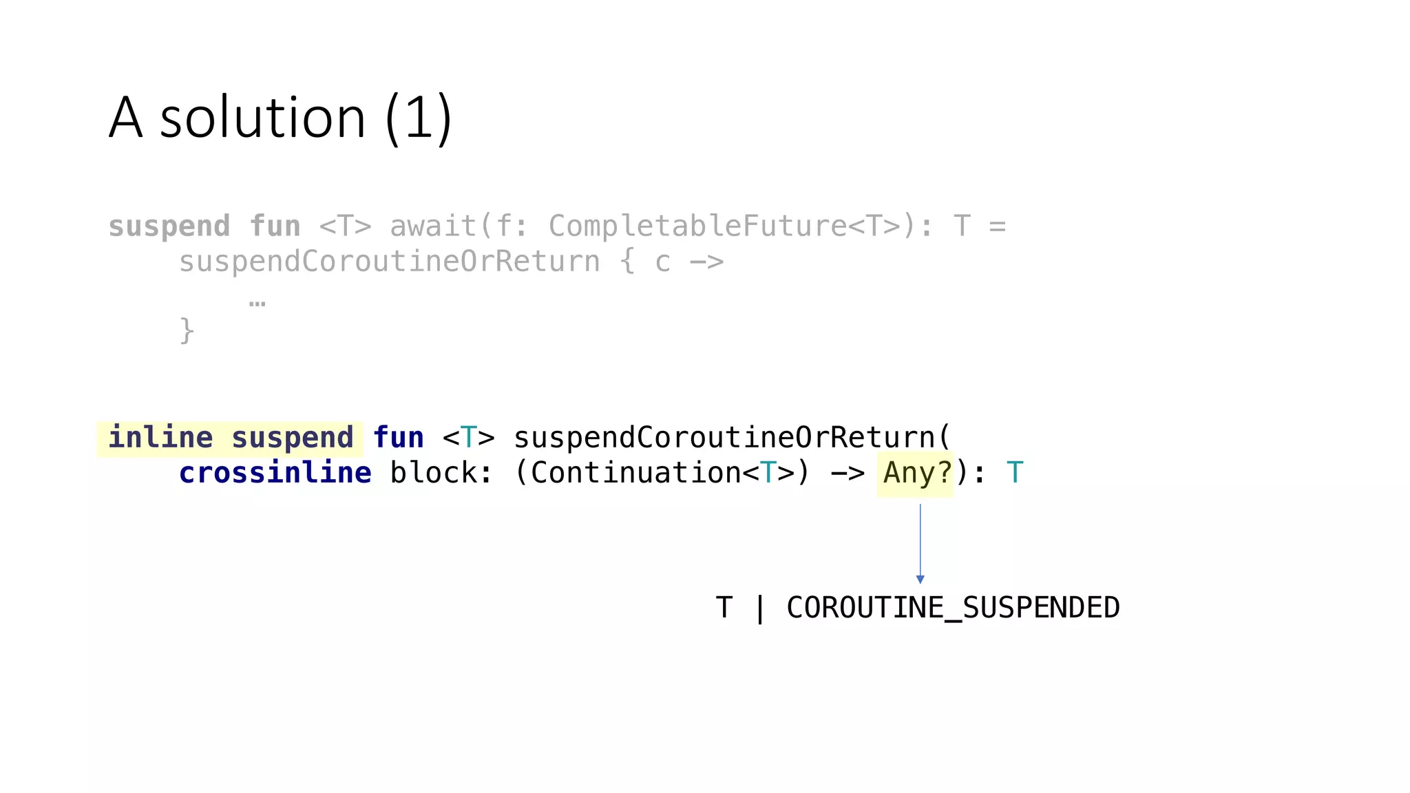 A	solution	(1)
suspend fun <T> await(f: CompletableFuture<T>): T =
suspendCoroutineOrReturn { c ->
…
}
inline suspend fun <T> suspendCoroutineOrReturn(
crossinline block: (Continuation<T>) -> Any?): T
T | COROUTINE_SUSPENDED
 