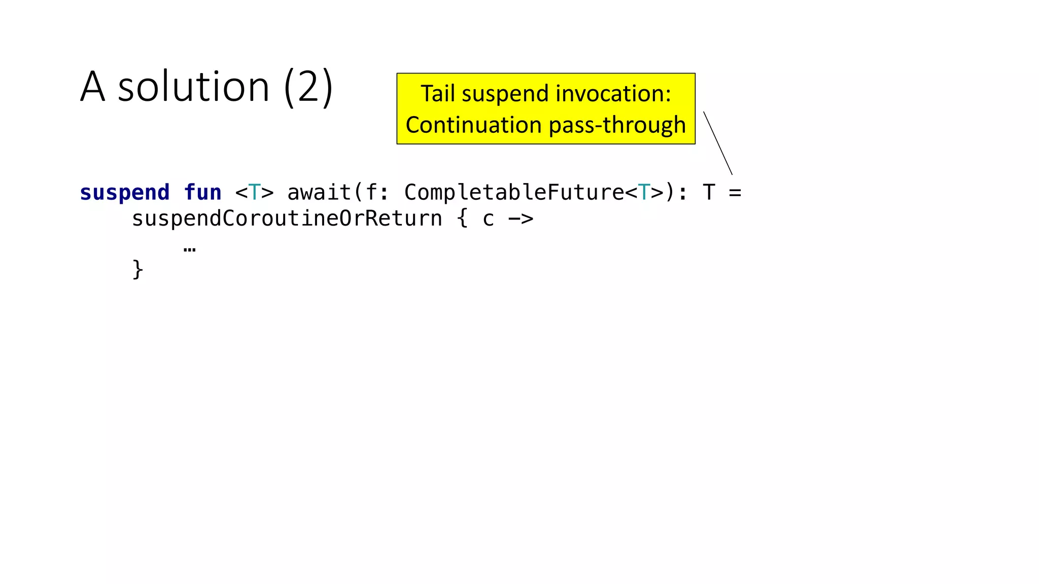 A	solution	(2)
suspend fun <T> await(f: CompletableFuture<T>): T =
suspendCoroutineOrReturn { c ->
…
}
Tail	suspend	invocation:
Continuation	pass-through
 