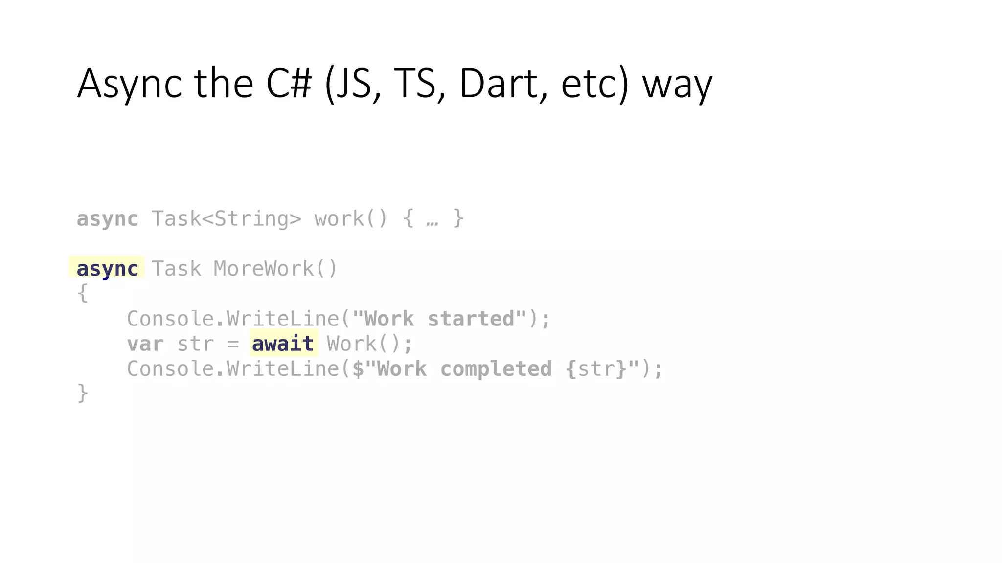 Async	the	C#	(JS,	TS,	Dart,	etc)	way
async Task<String> work() { … }
async Task MoreWork()
{
Console.WriteLine("Work started");
var str = await Work();
Console.WriteLine($"Work completed {str}");
}
 