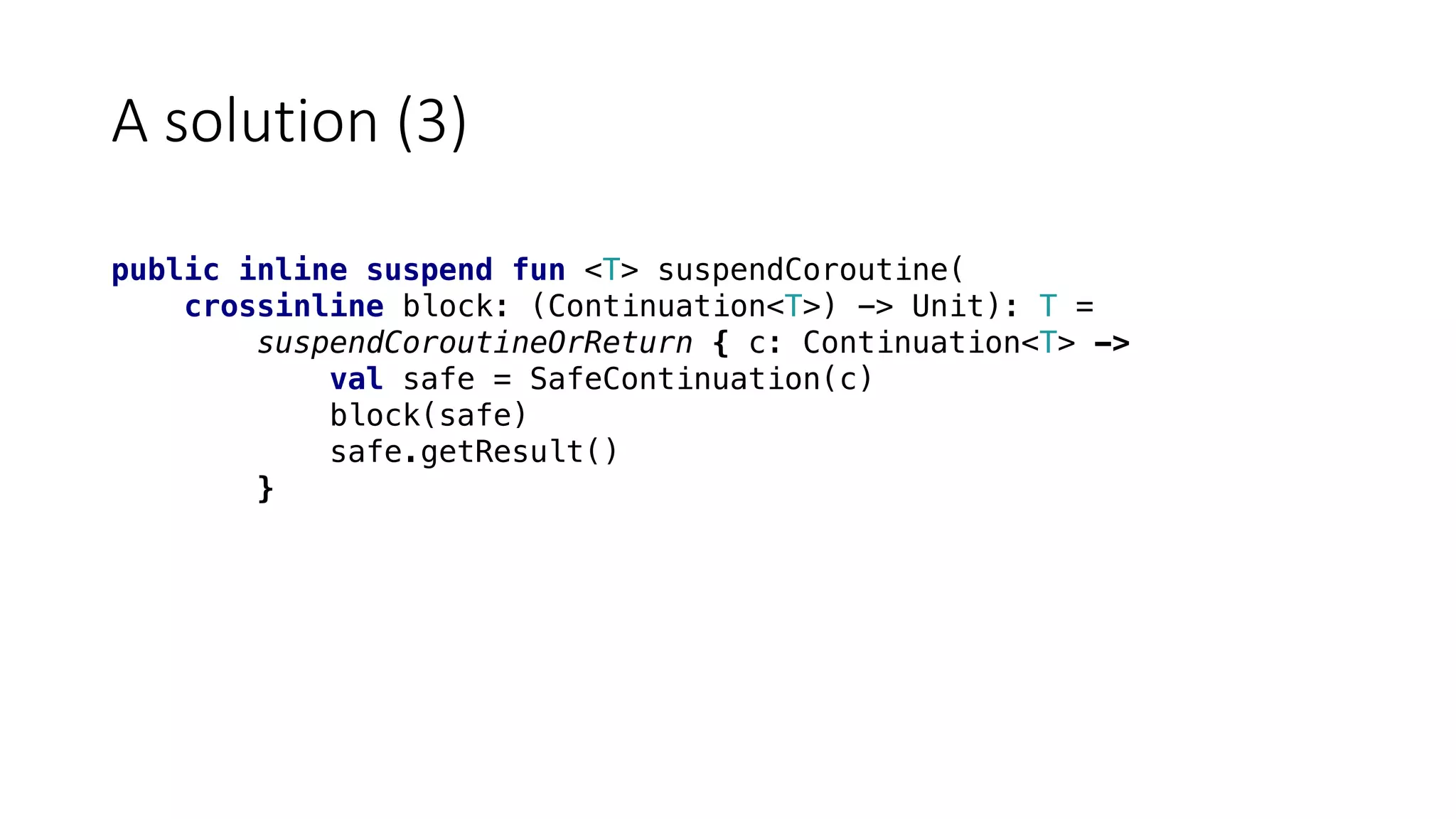 A	solution	(3)
public inline suspend fun <T> suspendCoroutine(
crossinline block: (Continuation<T>) -> Unit): T =
suspendCoroutineOrReturn { c: Continuation<T> ->
val safe = SafeContinuation(c)
block(safe)
safe.getResult()
}
 