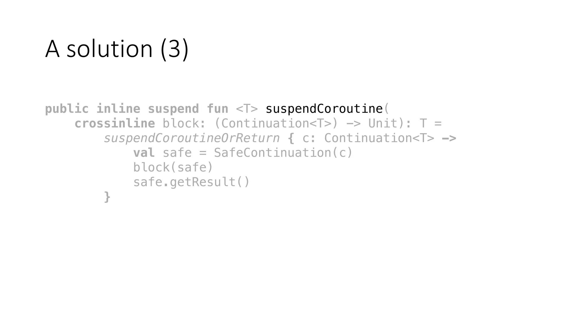 A	solution	(3)
public inline suspend fun <T> suspendCoroutine(
crossinline block: (Continuation<T>) -> Unit): T =
suspendCoroutineOrReturn { c: Continuation<T> ->
val safe = SafeContinuation(c)
block(safe)
safe.getResult()
}
 