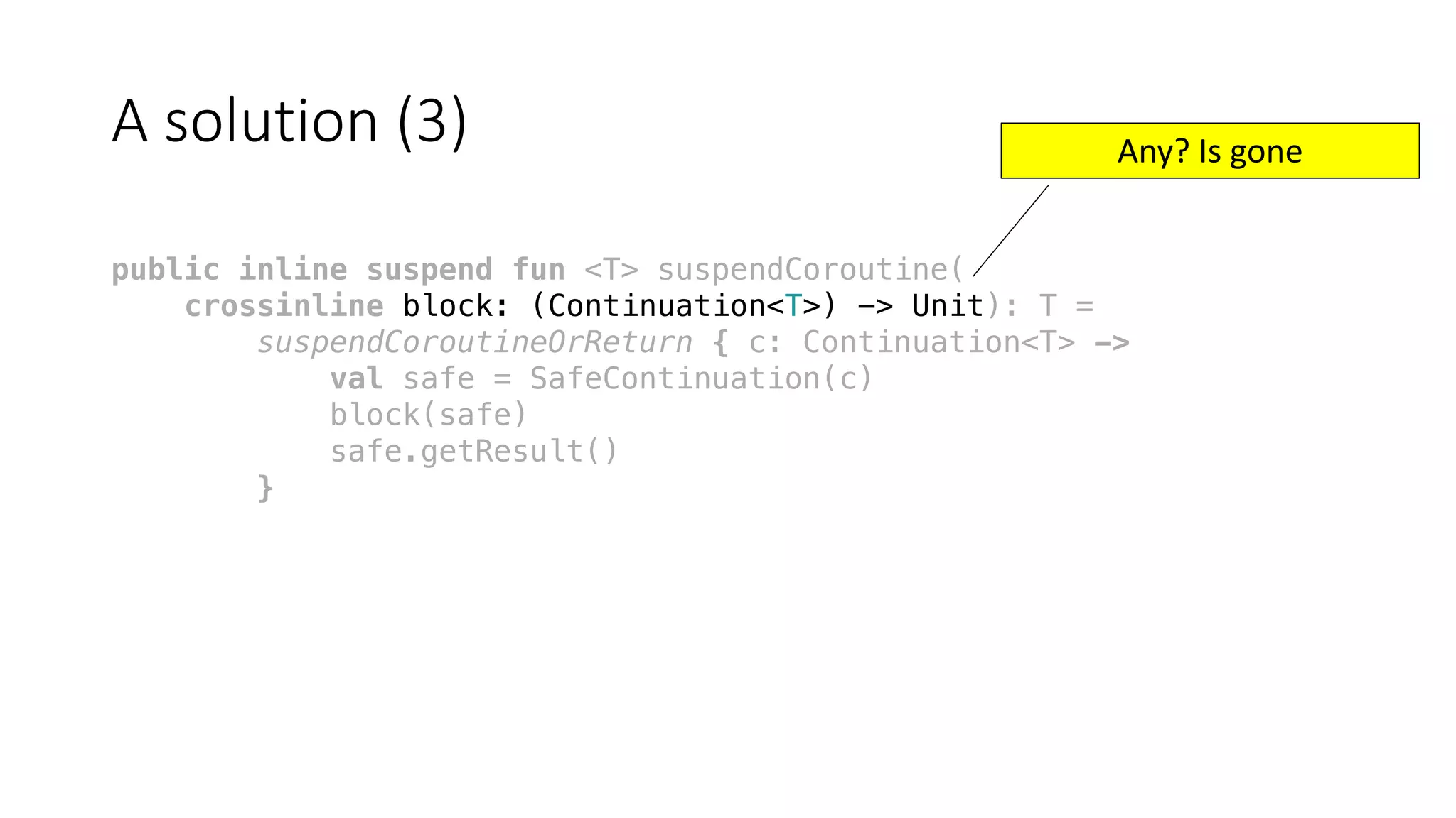 A	solution	(3)
public inline suspend fun <T> suspendCoroutine(
crossinline block: (Continuation<T>) -> Unit): T =
suspendCoroutineOrReturn { c: Continuation<T> ->
val safe = SafeContinuation(c)
block(safe)
safe.getResult()
}
Any?	Is	gone
 
