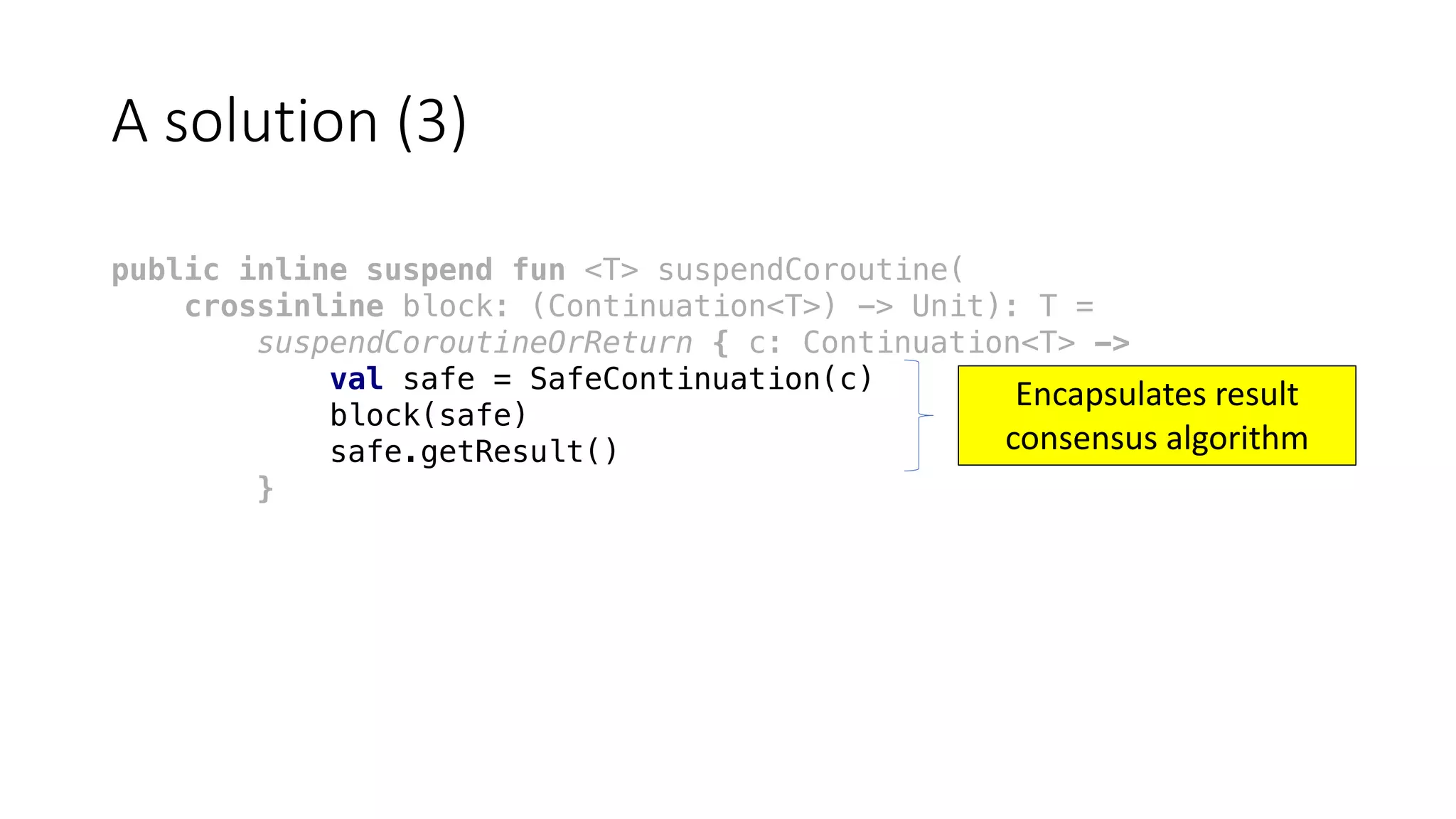 A	solution	(3)
public inline suspend fun <T> suspendCoroutine(
crossinline block: (Continuation<T>) -> Unit): T =
suspendCoroutineOrReturn { c: Continuation<T> ->
val safe = SafeContinuation(c)
block(safe)
safe.getResult()
}
Encapsulates	result	
consensus	algorithm
 