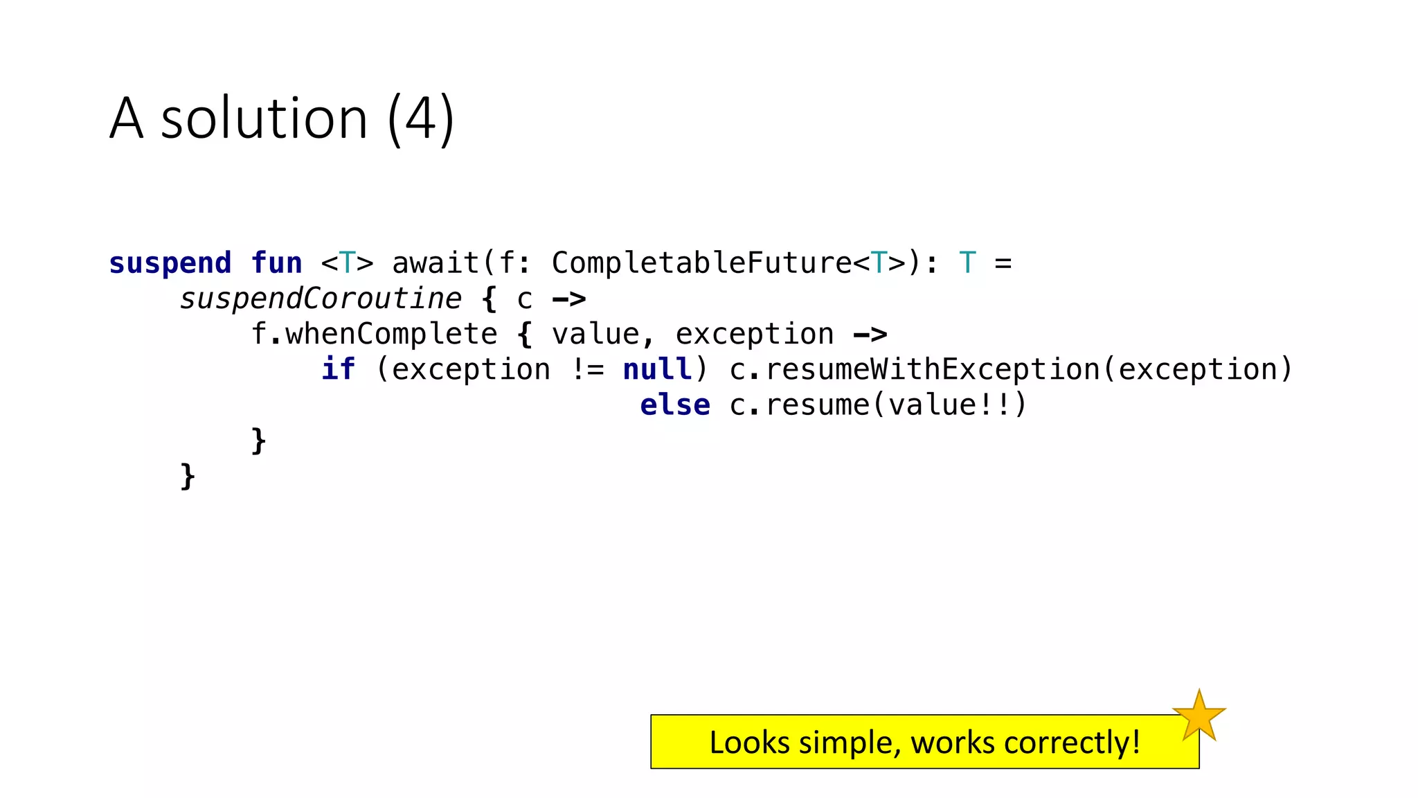 A	solution	(4)
suspend fun <T> await(f: CompletableFuture<T>): T =
suspendCoroutine { c ->
f.whenComplete { value, exception ->
if (exception != null) c.resumeWithException(exception)
else c.resume(value!!)
}
}
Looks	simple,	works	correctly!
 