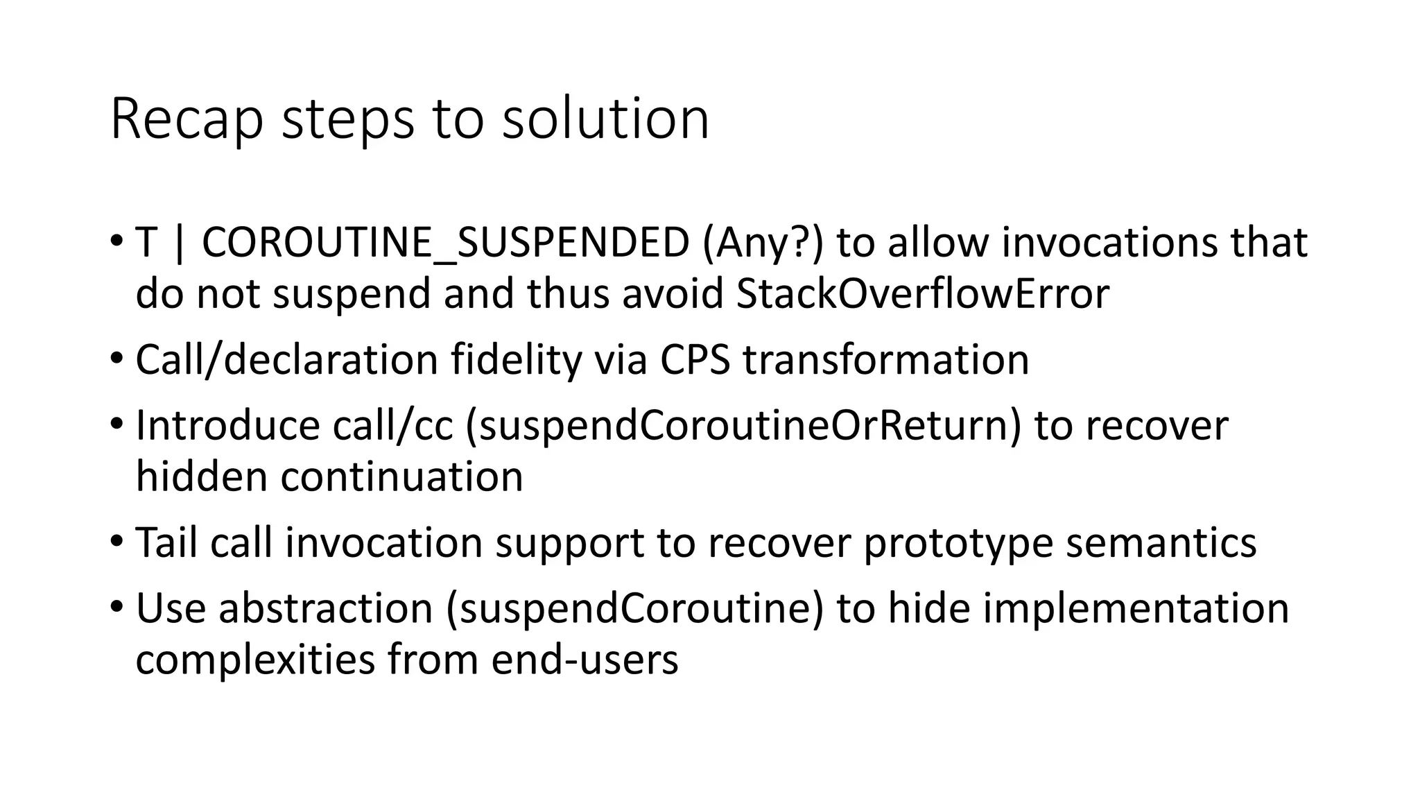 Recap	steps	to	solution
• T	|	COROUTINE_SUSPENDED	(Any?)	to	allow	invocations	that	
do	not	suspend	and	thus	avoid	StackOverflowError
• Call/declaration	fidelity	via	CPS	transformation
• Introduce	call/cc	(suspendCoroutineOrReturn)	to	recover	
hidden	continuation
• Tail	call	invocation	support	to	recover	prototype	semantics
• Use	abstraction	(suspendCoroutine)	to	hide	implementation	
complexities	from	end-users
 