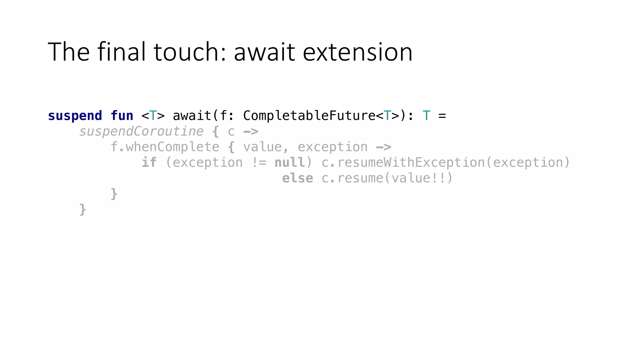 The	final	touch:	await	extension
suspend fun <T> await(f: CompletableFuture<T>): T =
suspendCoroutine { c ->
f.whenComplete { value, exception ->
if (exception != null) c.resumeWithException(exception)
else c.resume(value!!)
}
}
 