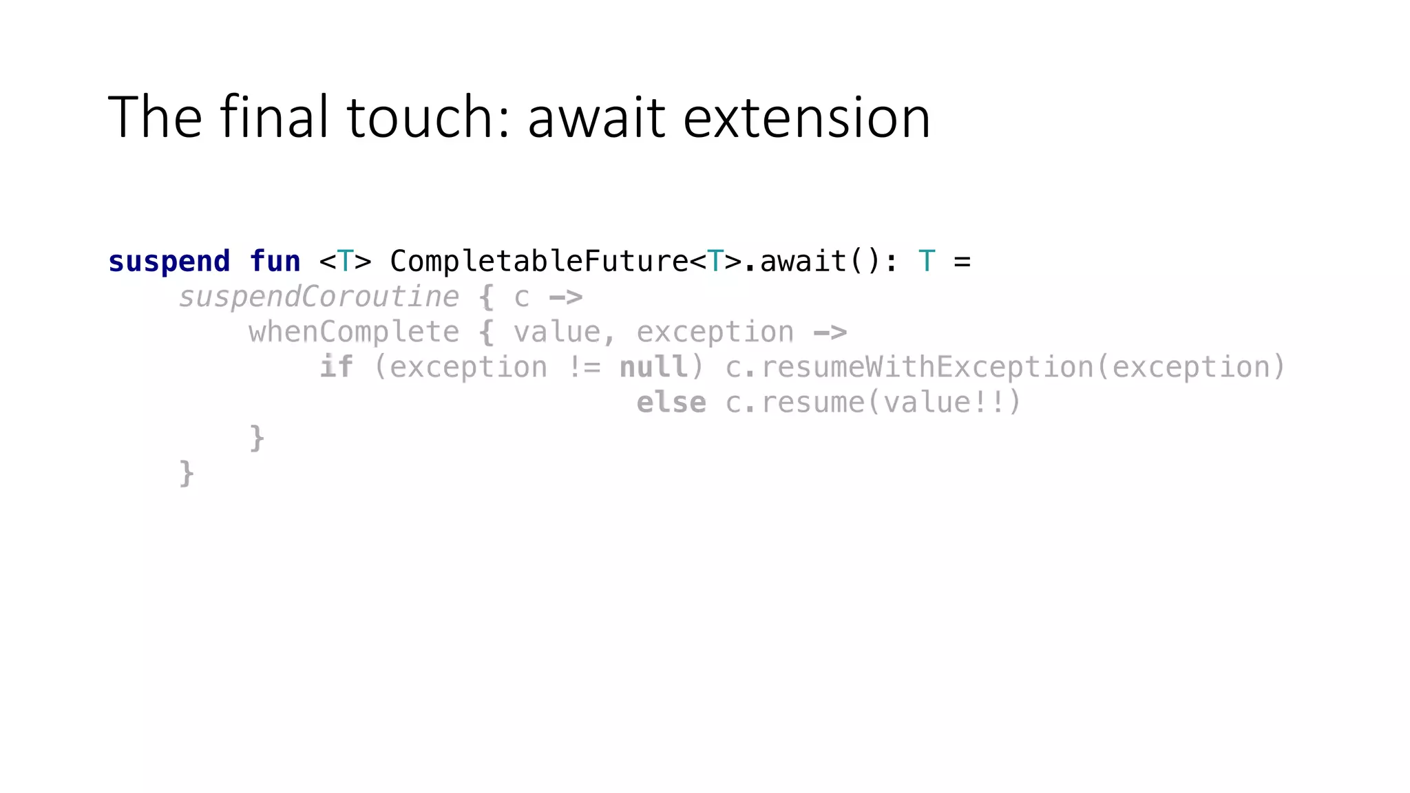 The	final	touch:	await	extension
suspend fun <T> CompletableFuture<T>.await(): T =
suspendCoroutine { c ->
whenComplete { value, exception ->
if (exception != null) c.resumeWithException(exception)
else c.resume(value!!)
}
}
 