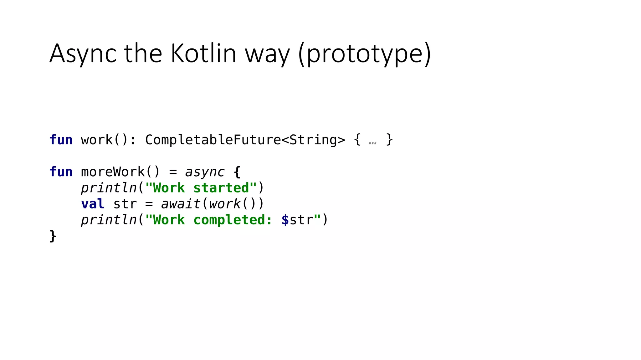 Async	the	Kotlin	way	(prototype)
fun work(): CompletableFuture<String> { … }
fun moreWork() = async {
println("Work started")
val str = await(work())
println("Work completed: $str")
}
 
