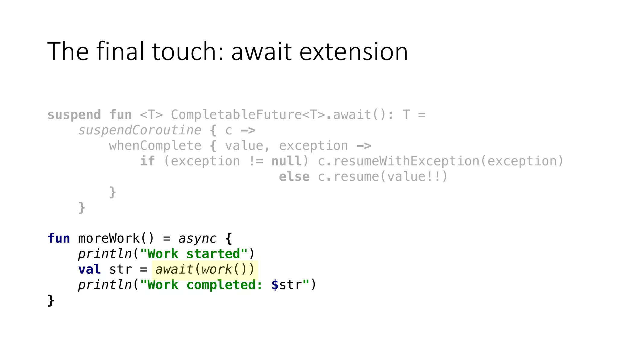 The	final	touch:	await	extension
suspend fun <T> CompletableFuture<T>.await(): T =
suspendCoroutine { c ->
whenComplete { value, exception ->
if (exception != null) c.resumeWithException(exception)
else c.resume(value!!)
}
}
fun moreWork() = async {
println("Work started")
val str = await(work())
println("Work completed: $str")
}
 