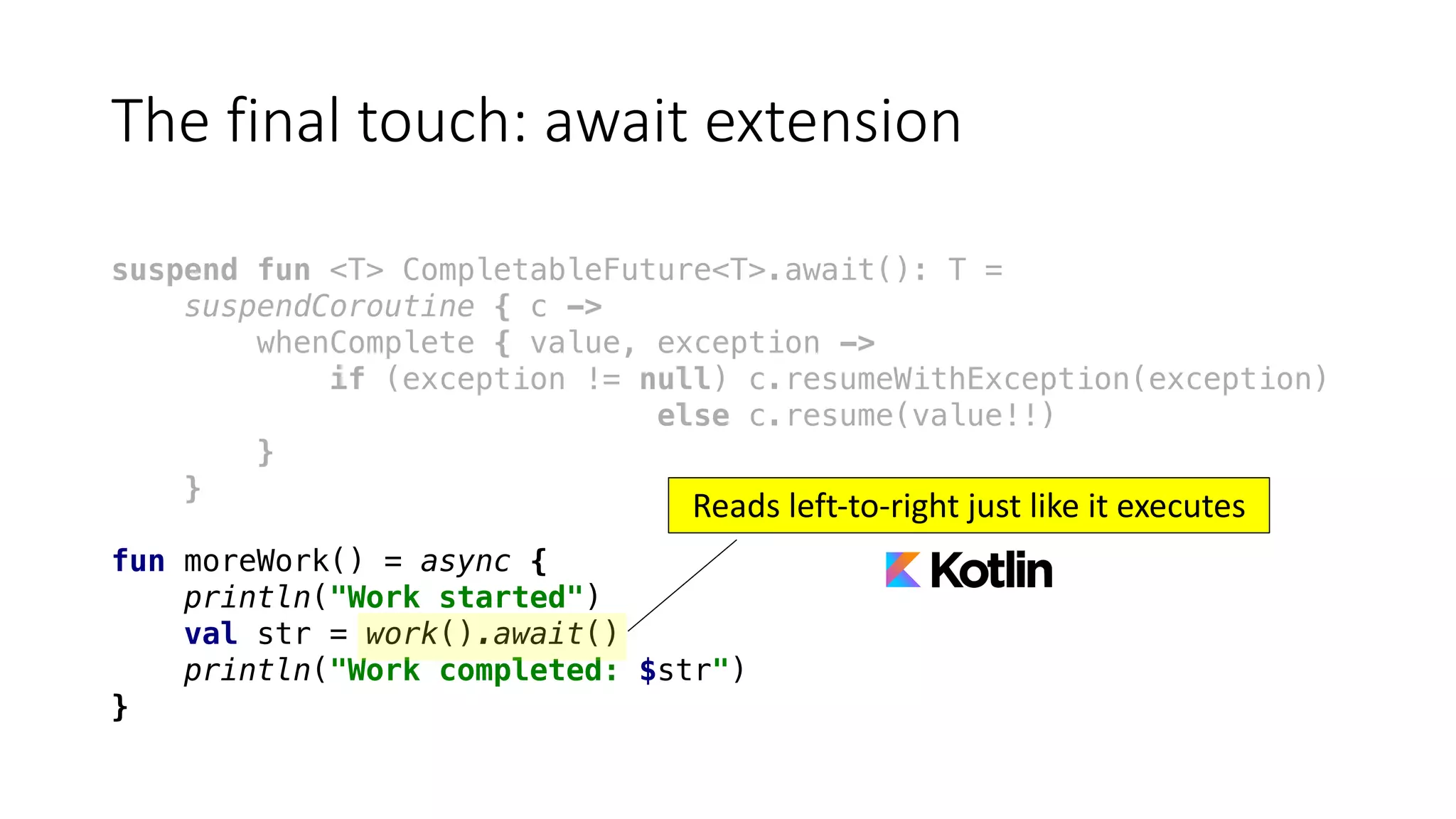 The	final	touch:	await	extension
suspend fun <T> CompletableFuture<T>.await(): T =
suspendCoroutine { c ->
whenComplete { value, exception ->
if (exception != null) c.resumeWithException(exception)
else c.resume(value!!)
}
}
fun moreWork() = async {
println("Work started")
val str = work().await()
println("Work completed: $str")
}
Reads	left-to-right	just	like	it	executes
 