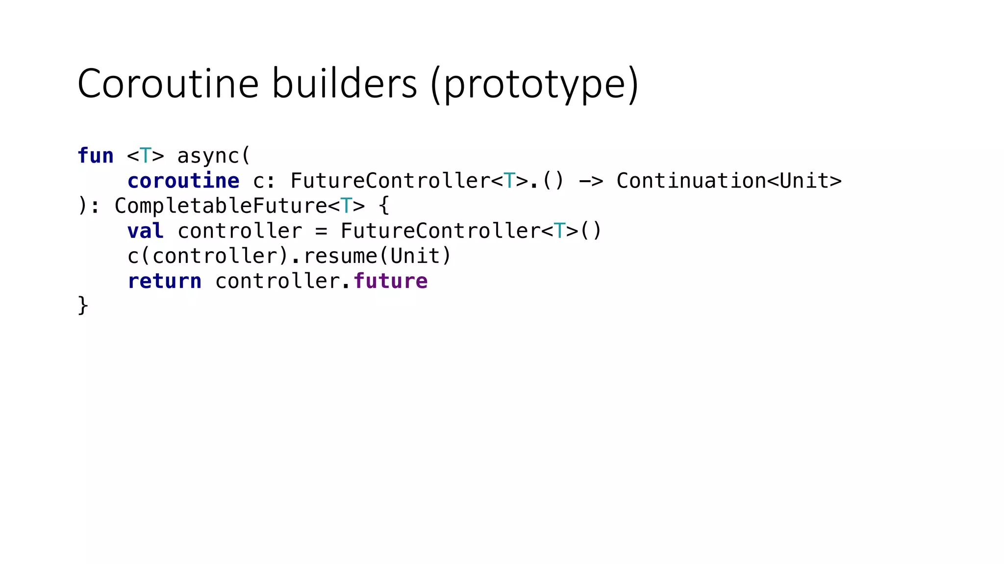 Coroutine	builders	(prototype)
fun <T> async(
coroutine c: FutureController<T>.() -> Continuation<Unit>
): CompletableFuture<T> {
val controller = FutureController<T>()
c(controller).resume(Unit)
return controller.future
}
 