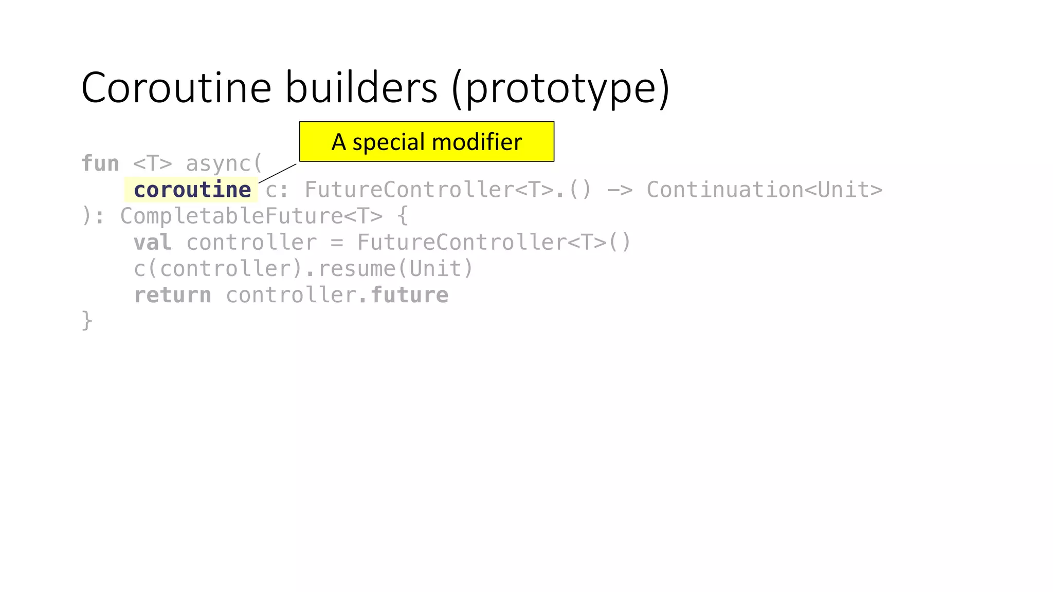 Coroutine	builders	(prototype)
fun <T> async(
coroutine c: FutureController<T>.() -> Continuation<Unit>
): CompletableFuture<T> {
val controller = FutureController<T>()
c(controller).resume(Unit)
return controller.future
}
A	special	modifier
 