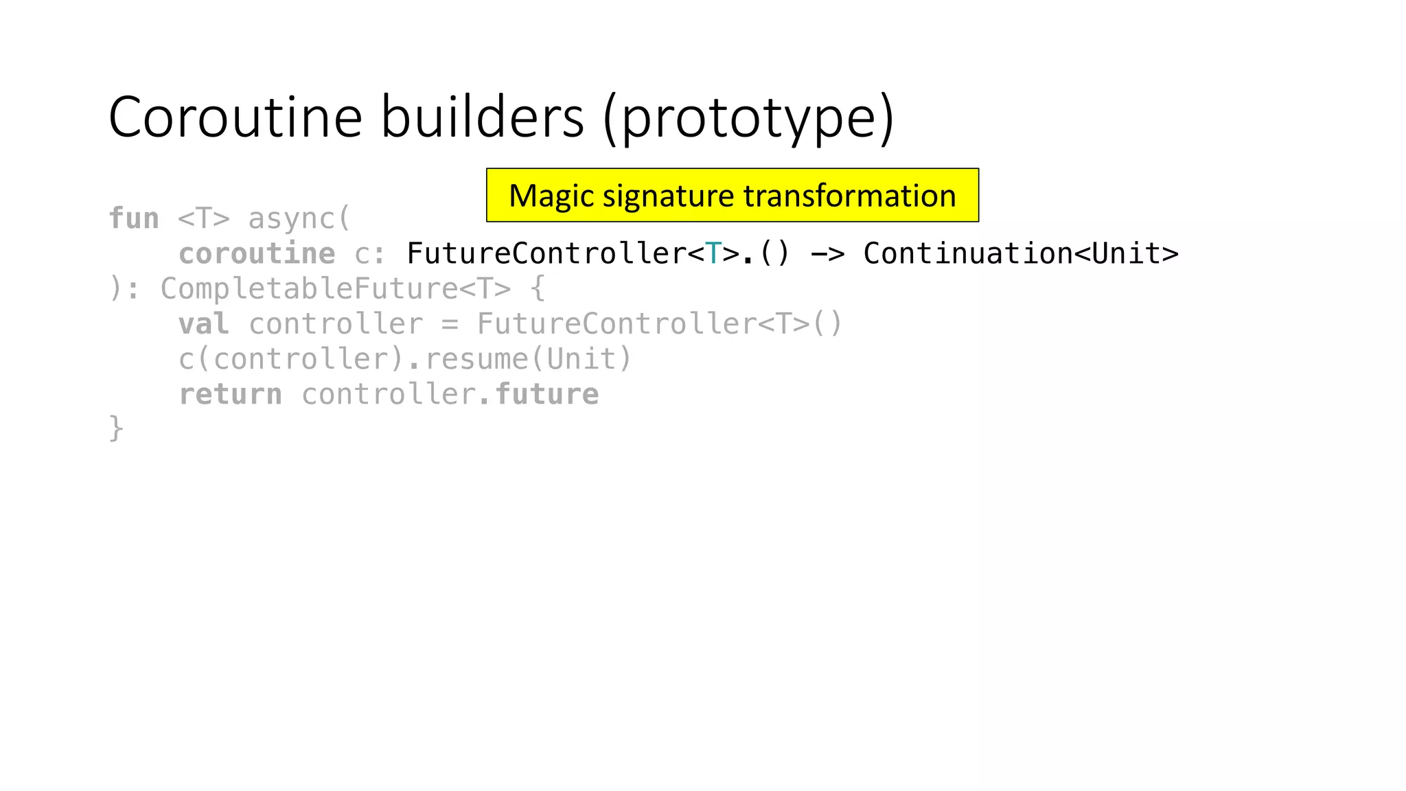 Coroutine	builders	(prototype)
fun <T> async(
coroutine c: FutureController<T>.() -> Continuation<Unit>
): CompletableFuture<T> {
val controller = FutureController<T>()
c(controller).resume(Unit)
return controller.future
}
Magic	signature	transformation
 