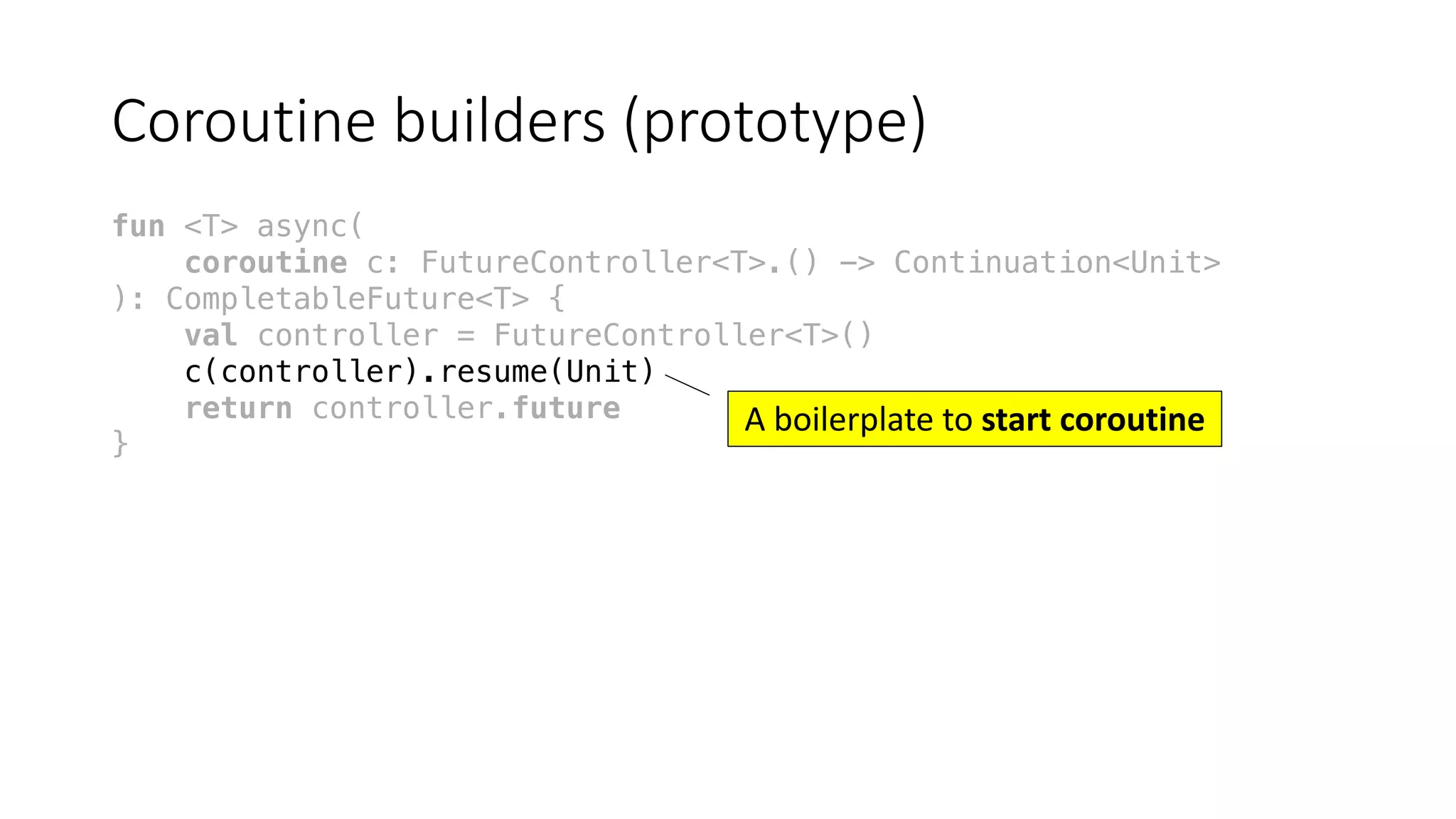 Coroutine	builders	(prototype)
fun <T> async(
coroutine c: FutureController<T>.() -> Continuation<Unit>
): CompletableFuture<T> {
val controller = FutureController<T>()
c(controller).resume(Unit)
return controller.future
}
A	boilerplate	to	start	coroutine
 