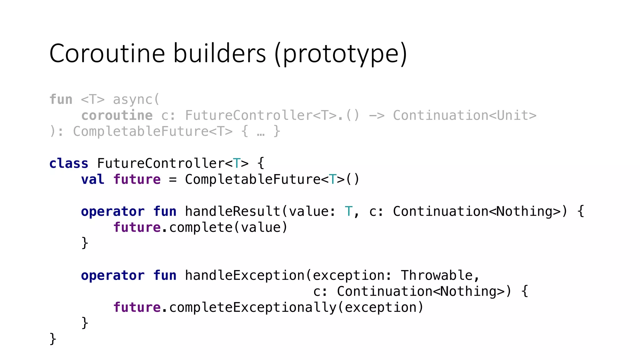 Coroutine	builders	(prototype)
fun <T> async(
coroutine c: FutureController<T>.() -> Continuation<Unit>
): CompletableFuture<T> { … }
class FutureController<T> {
val future = CompletableFuture<T>()
operator fun handleResult(value: T, c: Continuation<Nothing>) {
future.complete(value)
}
operator fun handleException(exception: Throwable,
c: Continuation<Nothing>) {
future.completeExceptionally(exception)
}
}
 