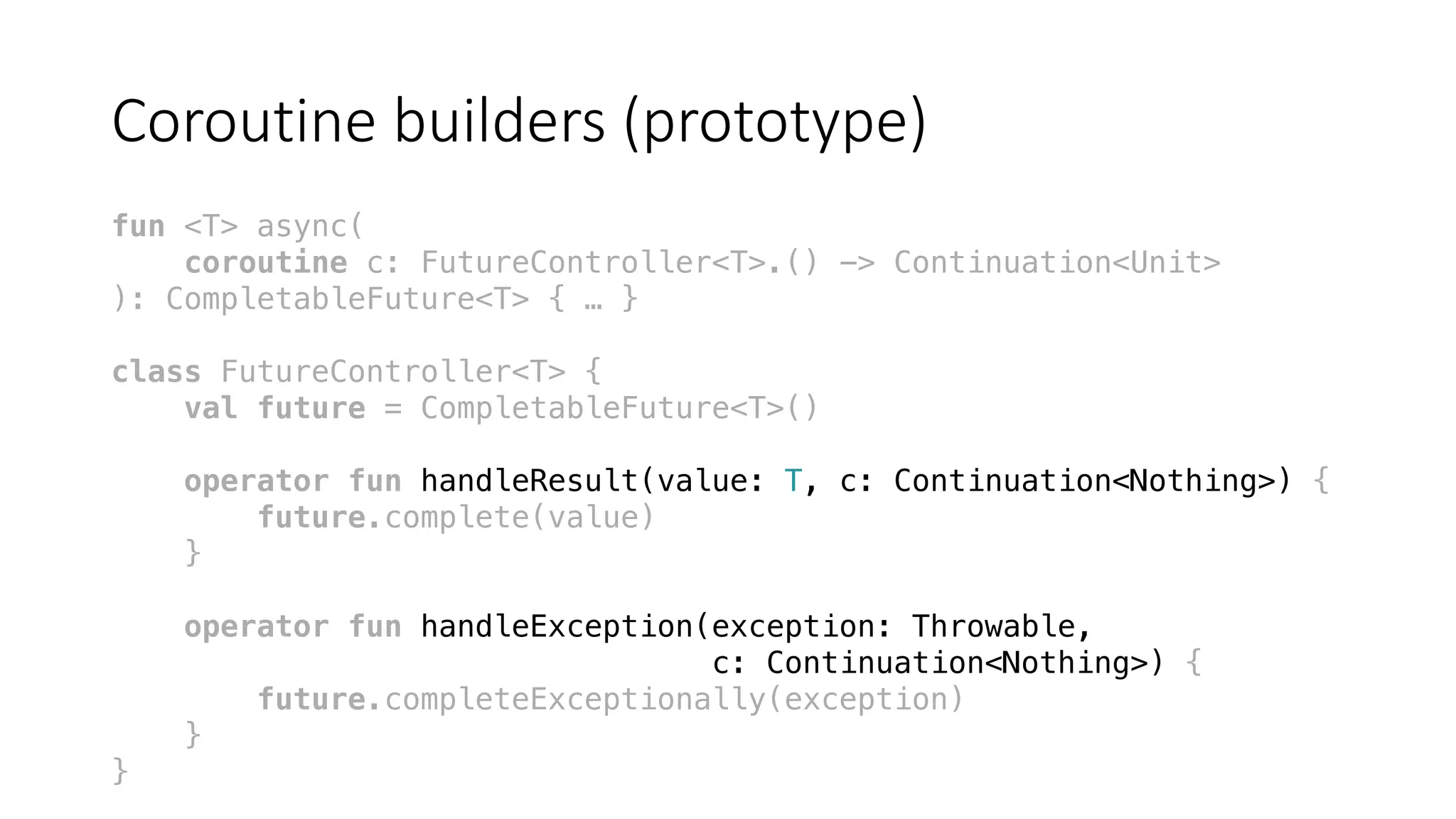 Coroutine	builders	(prototype)
fun <T> async(
coroutine c: FutureController<T>.() -> Continuation<Unit>
): CompletableFuture<T> { … }
class FutureController<T> {
val future = CompletableFuture<T>()
operator fun handleResult(value: T, c: Continuation<Nothing>) {
future.complete(value)
}
operator fun handleException(exception: Throwable,
c: Continuation<Nothing>) {
future.completeExceptionally(exception)
}
}
 