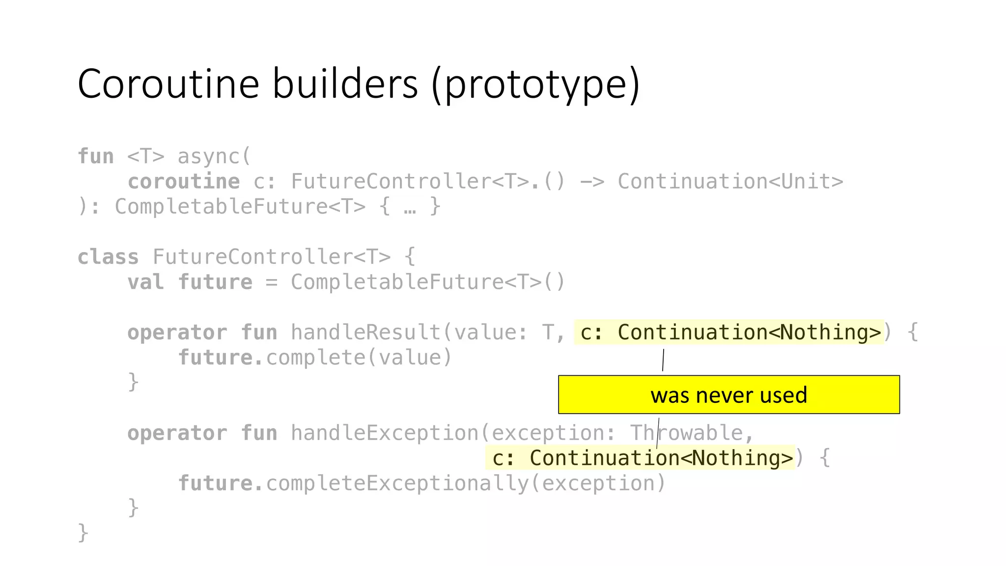 Coroutine	builders	(prototype)
fun <T> async(
coroutine c: FutureController<T>.() -> Continuation<Unit>
): CompletableFuture<T> { … }
class FutureController<T> {
val future = CompletableFuture<T>()
operator fun handleResult(value: T, c: Continuation<Nothing>) {
future.complete(value)
}
operator fun handleException(exception: Throwable,
c: Continuation<Nothing>) {
future.completeExceptionally(exception)
}
}
was	never	used
 
