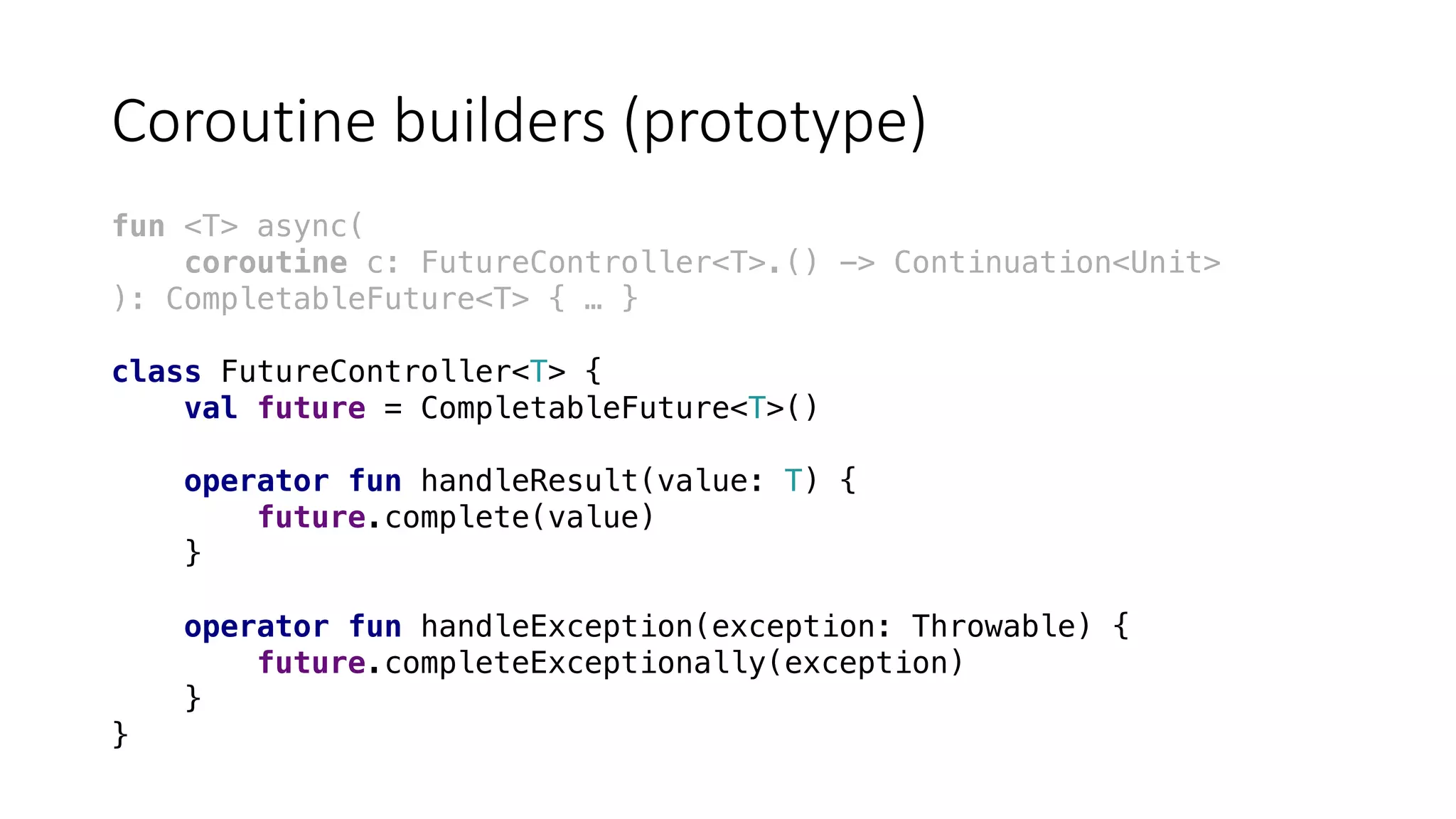 Coroutine	builders	(prototype)
fun <T> async(
coroutine c: FutureController<T>.() -> Continuation<Unit>
): CompletableFuture<T> { … }
class FutureController<T> {
val future = CompletableFuture<T>()
operator fun handleResult(value: T) {
future.complete(value)
}
operator fun handleException(exception: Throwable) {
future.completeExceptionally(exception)
}
}
 