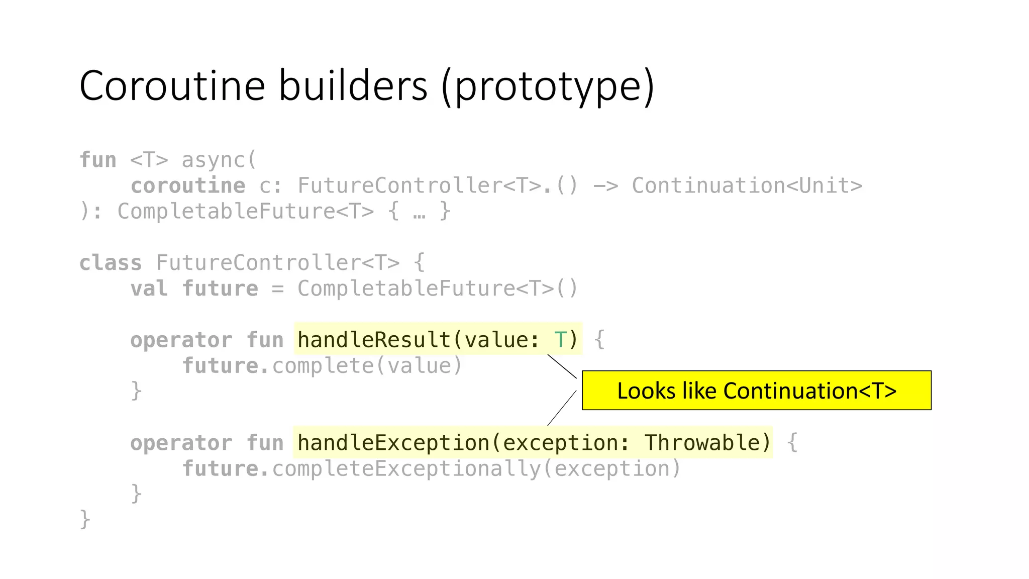 Coroutine	builders	(prototype)
fun <T> async(
coroutine c: FutureController<T>.() -> Continuation<Unit>
): CompletableFuture<T> { … }
class FutureController<T> {
val future = CompletableFuture<T>()
operator fun handleResult(value: T) {
future.complete(value)
}
operator fun handleException(exception: Throwable) {
future.completeExceptionally(exception)
}
}
Looks	like	Continuation<T>
 