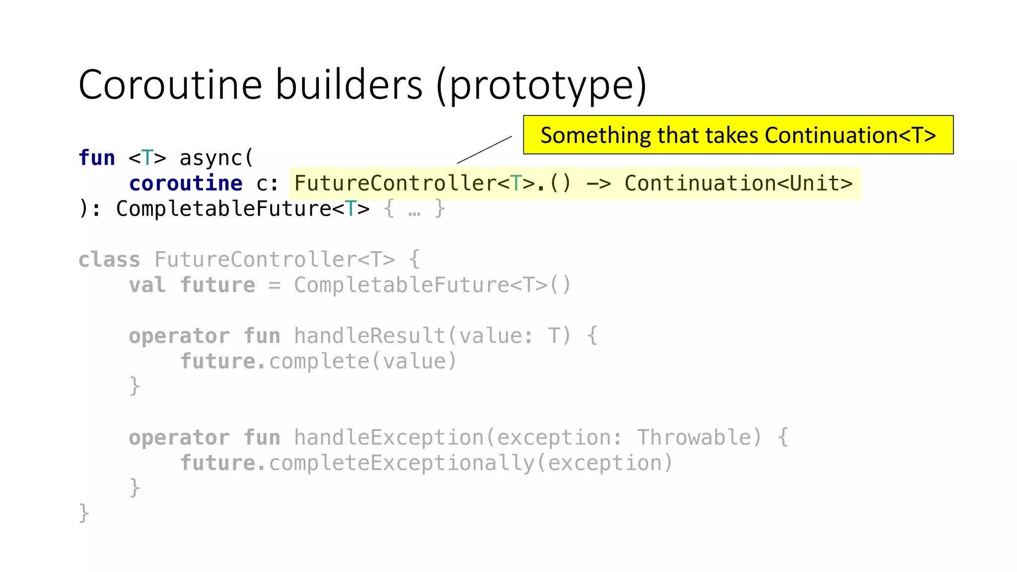 Coroutine	builders	(prototype)
fun <T> async(
coroutine c: FutureController<T>.() -> Continuation<Unit>
): CompletableFuture<T> { … }
class FutureController<T> {
val future = CompletableFuture<T>()
operator fun handleResult(value: T) {
future.complete(value)
}
operator fun handleException(exception: Throwable) {
future.completeExceptionally(exception)
}
}
Something	that	takes	Continuation<T>
 