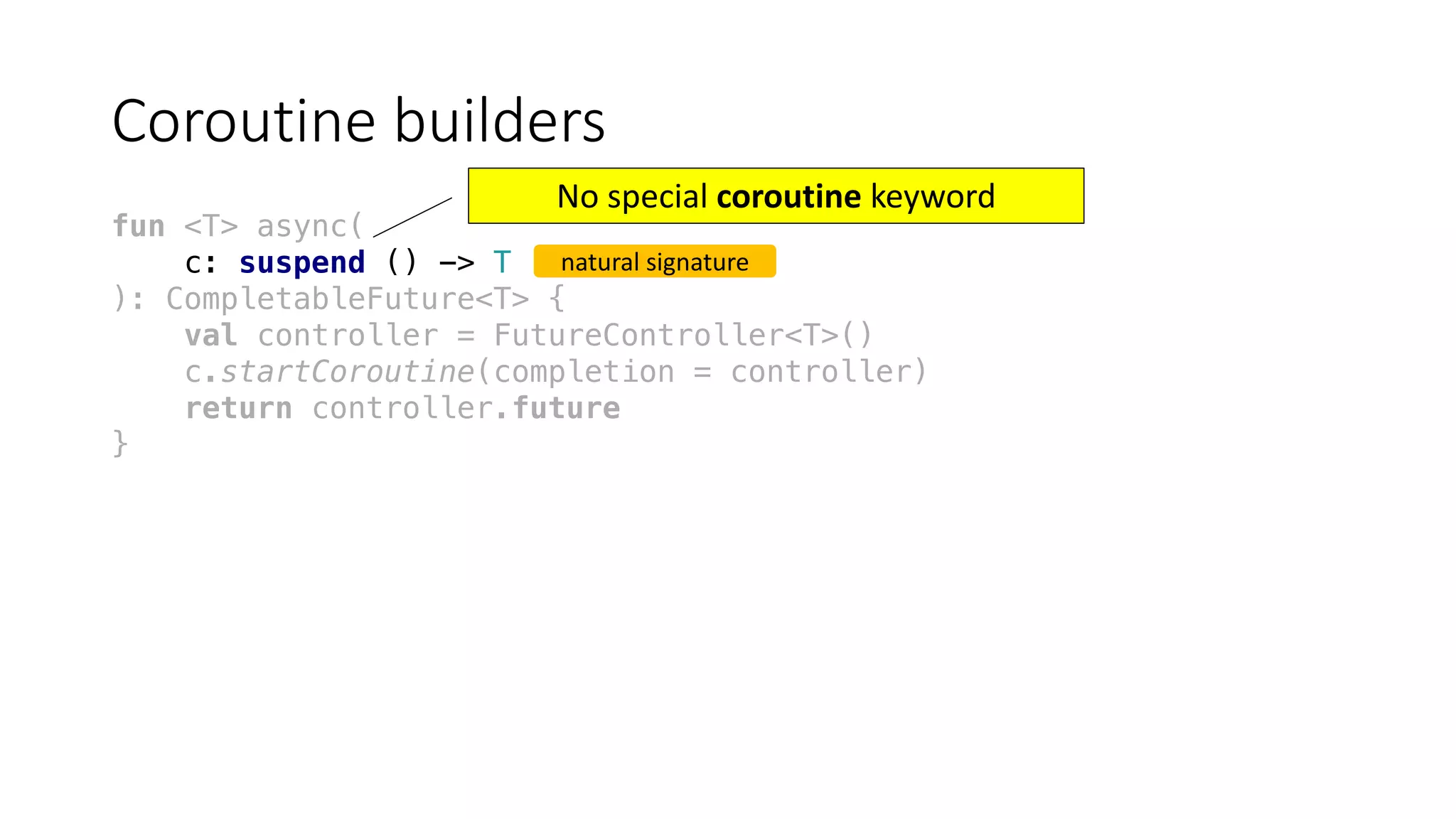 Coroutine	builders
fun <T> async(
c: suspend () -> T
): CompletableFuture<T> {
val controller = FutureController<T>()
c.startCoroutine(completion = controller)
return controller.future
}
natural	signature
No	special	coroutine keyword
 