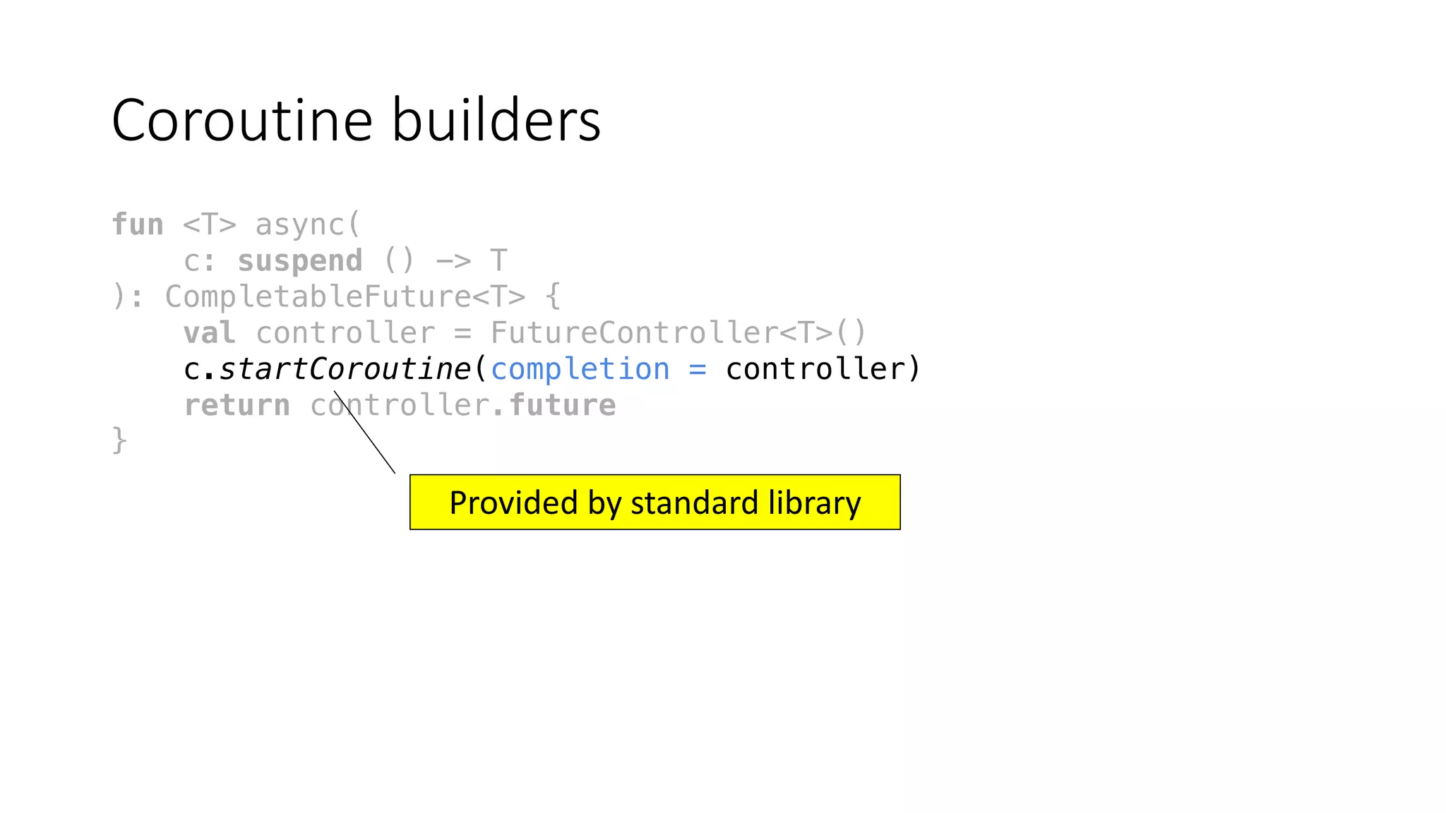 Coroutine	builders
fun <T> async(
c: suspend () -> T
): CompletableFuture<T> {
val controller = FutureController<T>()
c.startCoroutine(completion = controller)
return controller.future
}
Provided	by	standard	library
 
