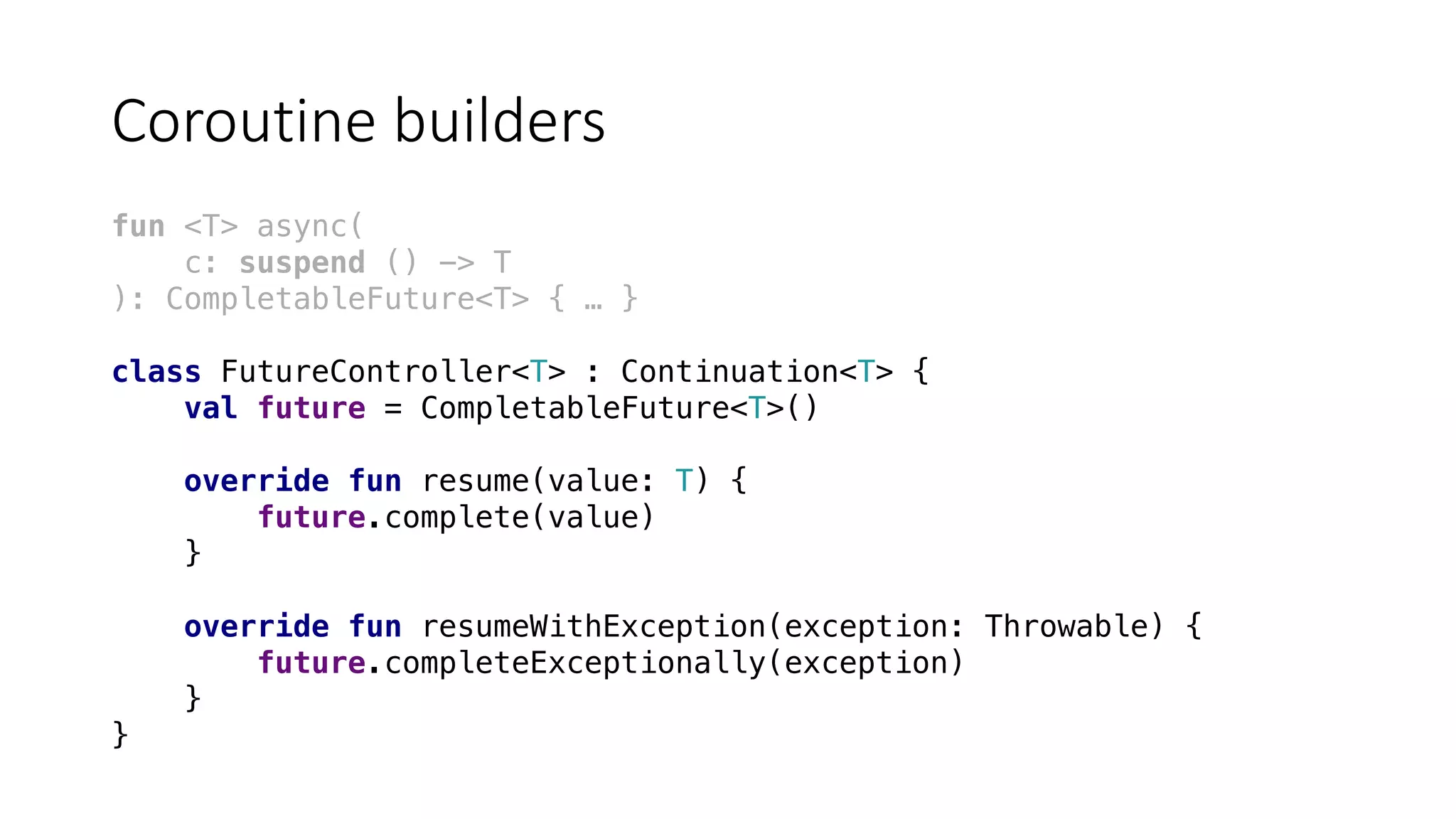 Coroutine	builders
fun <T> async(
c: suspend () -> T
): CompletableFuture<T> { … }
class FutureController<T> : Continuation<T> {
val future = CompletableFuture<T>()
override fun resume(value: T) {
future.complete(value)
}
override fun resumeWithException(exception: Throwable) {
future.completeExceptionally(exception)
}
}
 