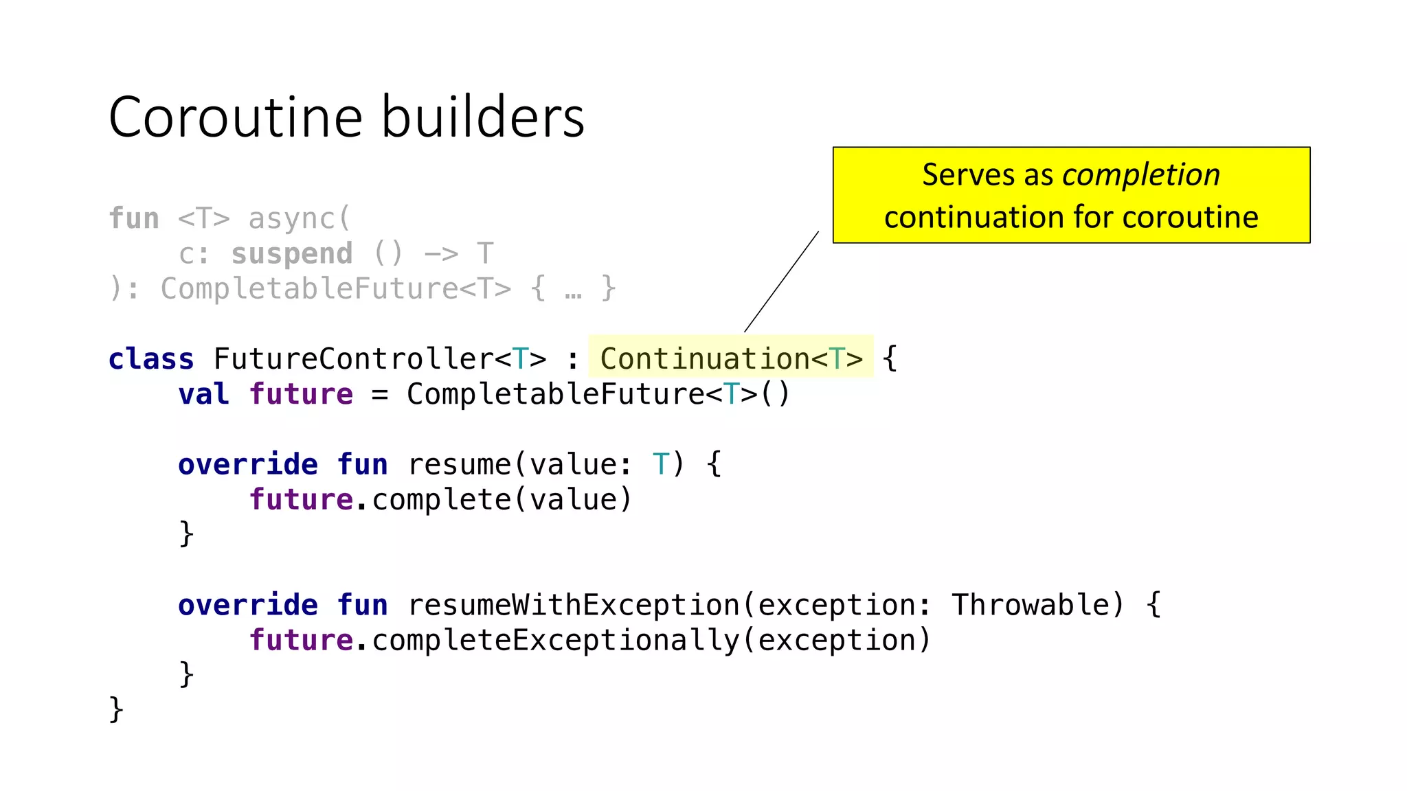 Coroutine	builders
fun <T> async(
c: suspend () -> T
): CompletableFuture<T> { … }
class FutureController<T> : Continuation<T> {
val future = CompletableFuture<T>()
override fun resume(value: T) {
future.complete(value)
}
override fun resumeWithException(exception: Throwable) {
future.completeExceptionally(exception)
}
}
Serves	as	completion
continuation	for	coroutine
 
