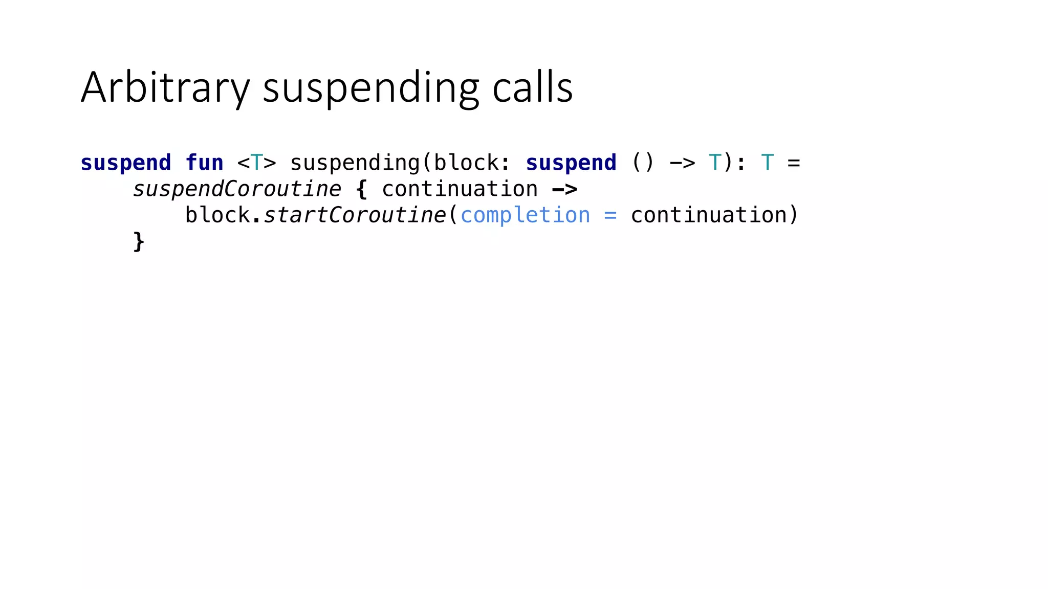 Arbitrary	suspending	calls
suspend fun <T> suspending(block: suspend () -> T): T =
suspendCoroutine { continuation ->
block.startCoroutine(completion = continuation)
}
 