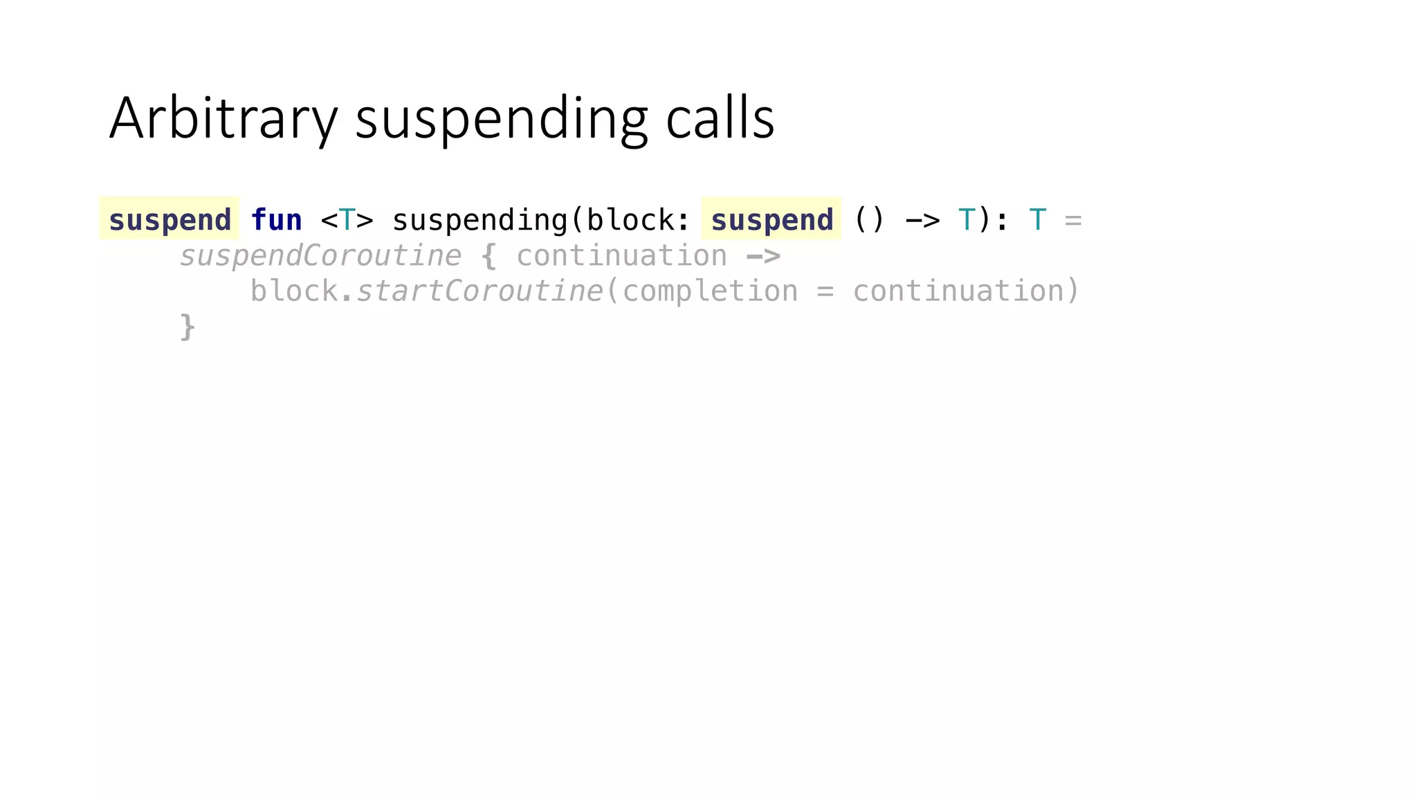 Arbitrary	suspending	calls
suspend fun <T> suspending(block: suspend () -> T): T =
suspendCoroutine { continuation ->
block.startCoroutine(completion = continuation)
}
 