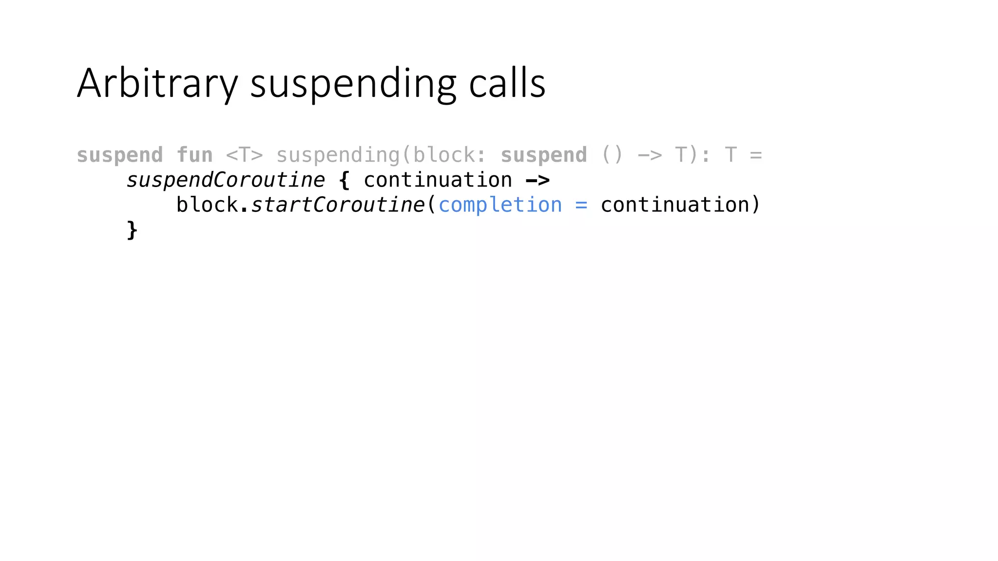 Arbitrary	suspending	calls
suspend fun <T> suspending(block: suspend () -> T): T =
suspendCoroutine { continuation ->
block.startCoroutine(completion = continuation)
}
 