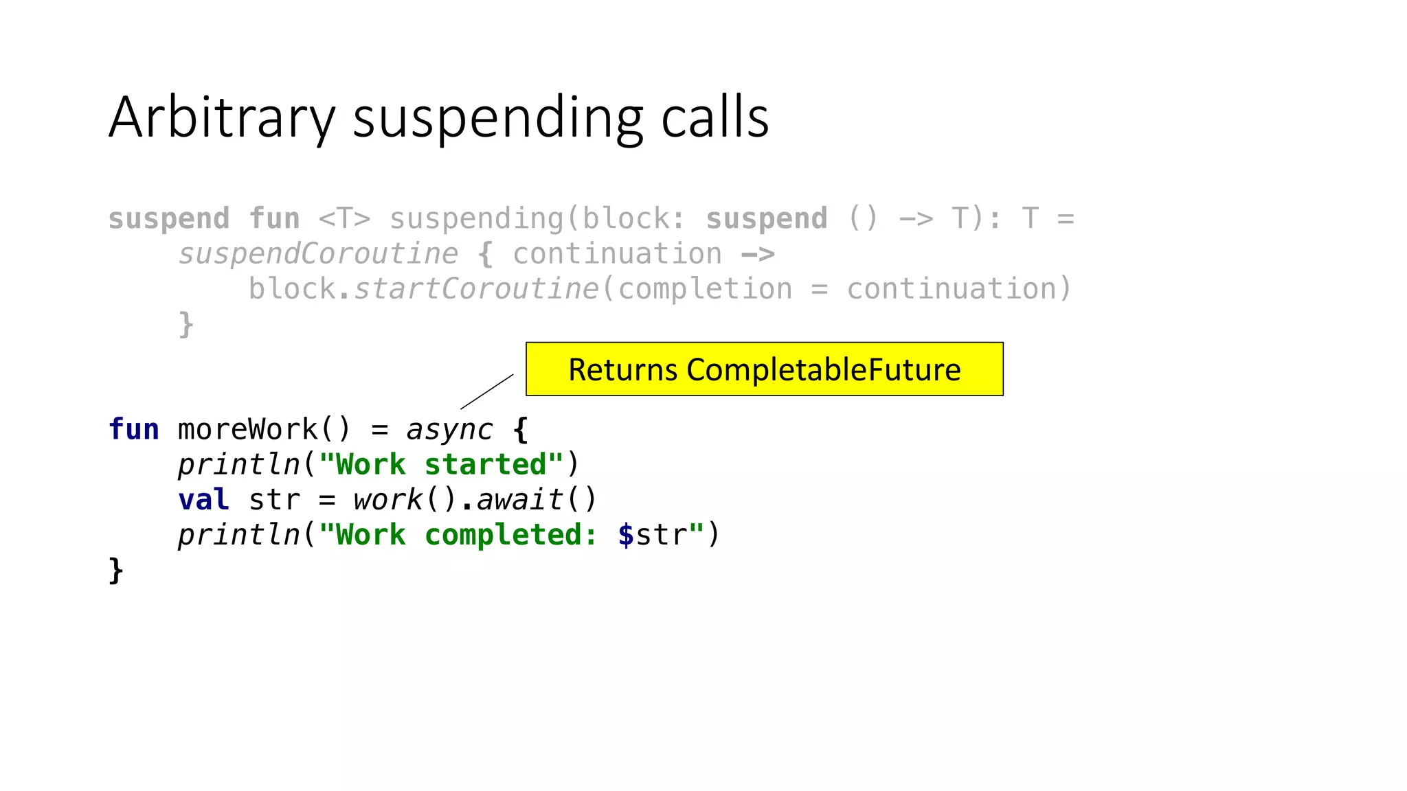 Arbitrary	suspending	calls
suspend fun <T> suspending(block: suspend () -> T): T =
suspendCoroutine { continuation ->
block.startCoroutine(completion = continuation)
}
fun moreWork() = async {
println("Work started")
val str = work().await()
println("Work completed: $str")
}
Returns	CompletableFuture
 