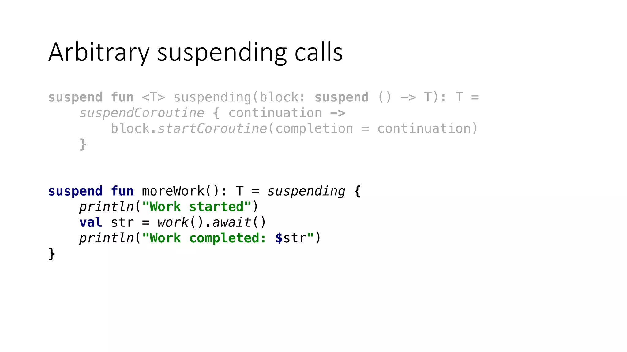 Arbitrary	suspending	calls
suspend fun <T> suspending(block: suspend () -> T): T =
suspendCoroutine { continuation ->
block.startCoroutine(completion = continuation)
}
suspend fun moreWork(): T = suspending {
println("Work started")
val str = work().await()
println("Work completed: $str")
}
 