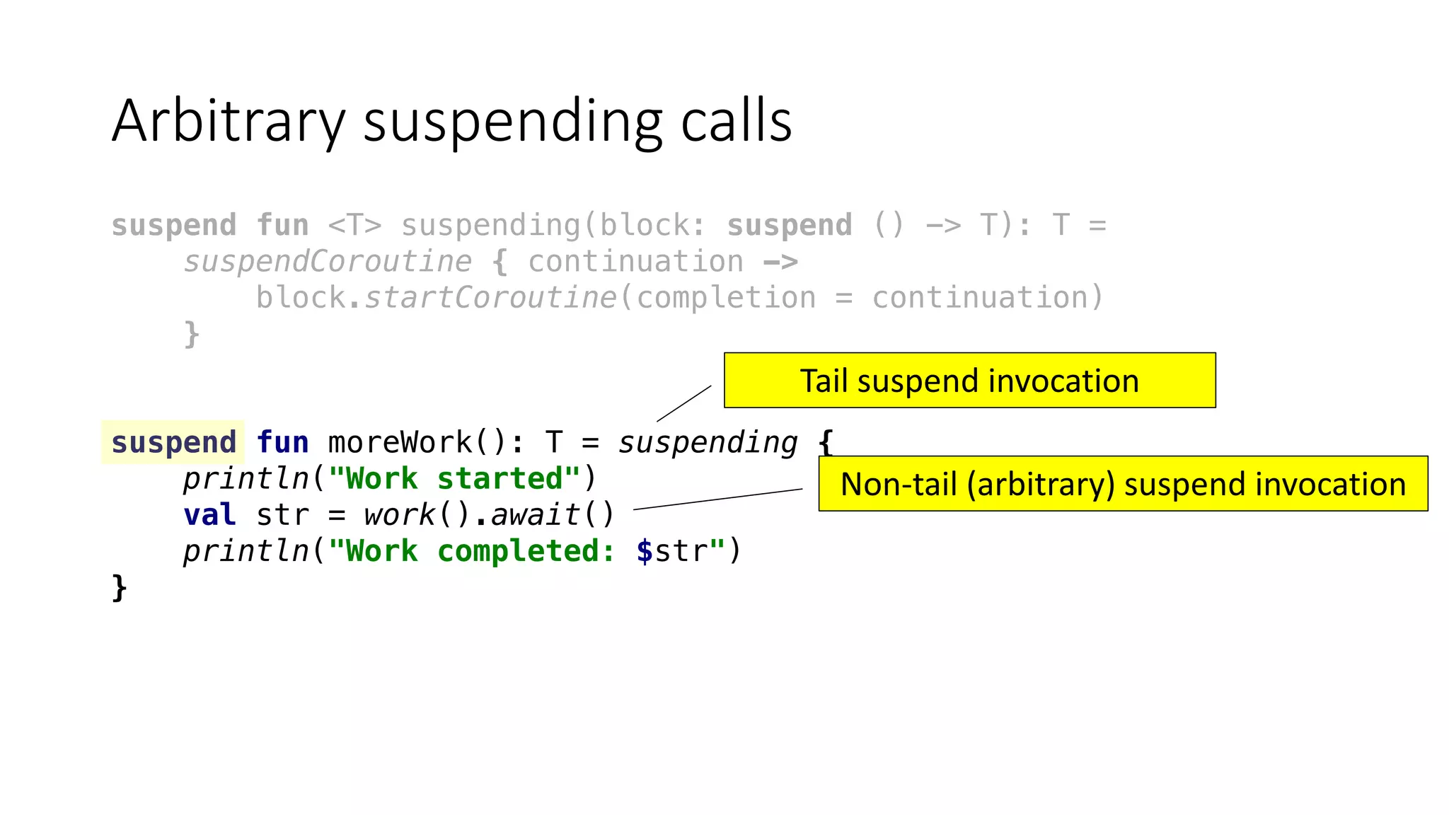 Arbitrary	suspending	calls
suspend fun <T> suspending(block: suspend () -> T): T =
suspendCoroutine { continuation ->
block.startCoroutine(completion = continuation)
}
suspend fun moreWork(): T = suspending {
println("Work started")
val str = work().await()
println("Work completed: $str")
}
Tail	suspend	invocation
Non-tail	(arbitrary)	suspend	invocation
 