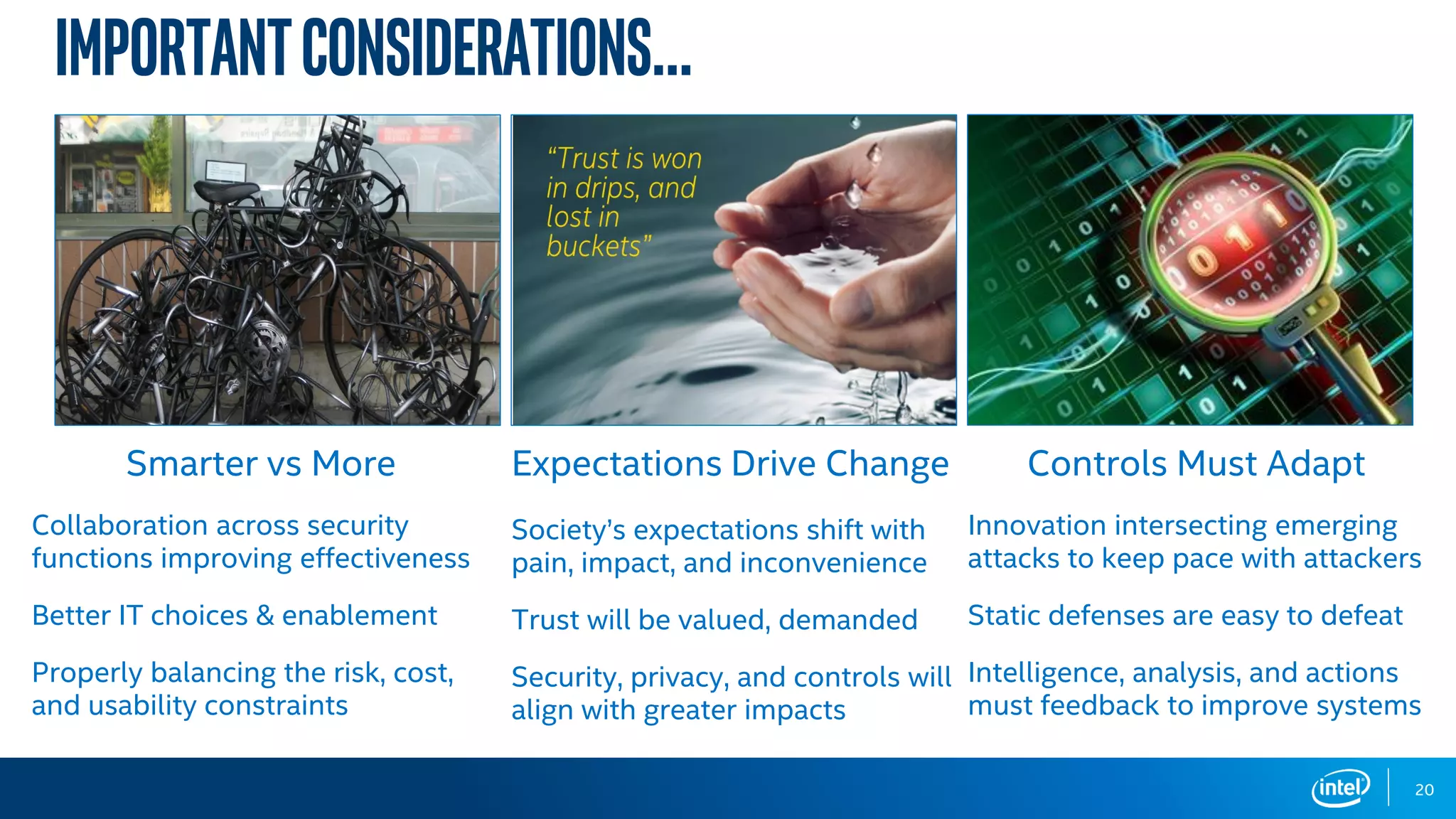 ImportantConsiderations…
20
Smarter vs More
Collaboration across security
functions improving effectiveness
Better IT choices & enablement
Properly balancing the risk, cost,
and usability constraints
Expectations Drive Change
Society’s expectations shift with
pain, impact, and inconvenience
Trust will be valued, demanded
Security, privacy, and controls will
align with greater impacts
Controls Must Adapt
Innovation intersecting emerging
attacks to keep pace with attackers
Static defenses are easy to defeat
Intelligence, analysis, and actions
must feedback to improve systems
 