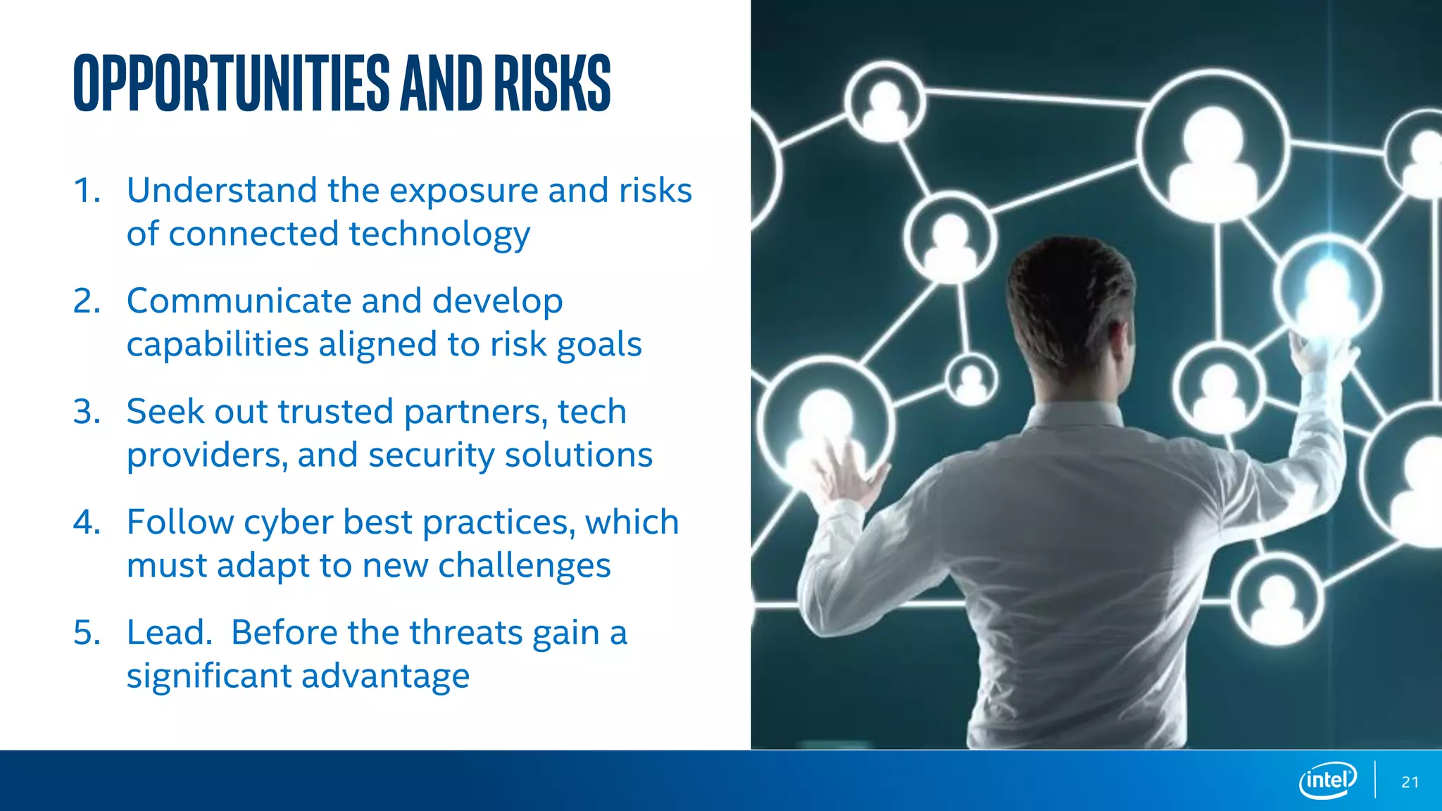 OpportunitiesandRisks
21
1. Understand the exposure and risks
of connected technology
2. Communicate and develop
capabilities aligned to risk goals
3. Seek out trusted partners, tech
providers, and security solutions
4. Follow cyber best practices, which
must adapt to new challenges
5. Lead. Before the threats gain a
significant advantage
 