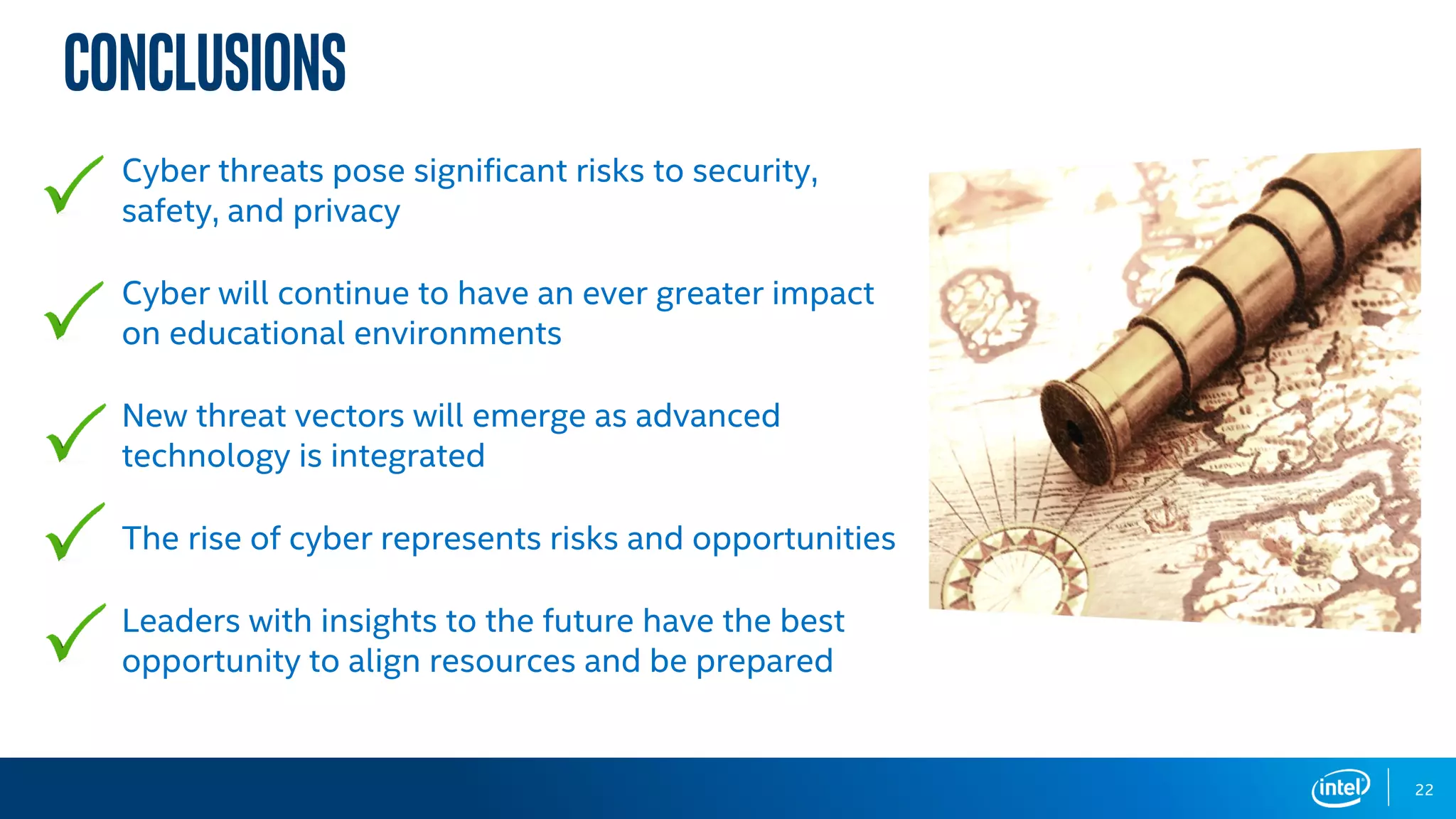 Conclusions
Cyber threats pose significant risks to security,
safety, and privacy
Cyber will continue to have an ever greater impact
on educational environments
New threat vectors will emerge as advanced
technology is integrated
The rise of cyber represents risks and opportunities
Leaders with insights to the future have the best
opportunity to align resources and be prepared
22
 