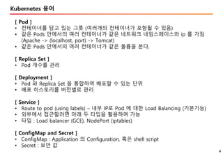 4
Kubernetes 용어
[ Pod ]
• 컨테이너를 담고 있는 그릇 (여러개의 컨테이너가 포함될 수 있음)
• 같은 Pods 안에서의 여러 컨테이너가 같은 네트워크 네임스페이스와 ip 를 가짐
(Apache -> (localhost, port) -> Tomcat)
• 같은 Pods 안에서의 여러 컨테이너가 같은 볼륨을 본다.
[ Replica Set ]
• Pod 개수를 관리
[ Deployment ]
• Pod 와 Replica Set 을 통합하여 배포할 수 있는 단위
• 배포 히스토리를 버전별로 관리
[ Service ]
• Route to pod (using labels) – 내부 IP로 Pod 에 대한 Load Balancing (기본기능)
• 외부에서 접근할려면 아래 두 타입을 활용하여 가능
• 타입 : Load balancer (GCE), NodePort (iptables)
[ ConfigMap and Secret ]
• ConfigMap : Application 의 Configuration, 혹은 shell script
• Secret : 보안 값
 